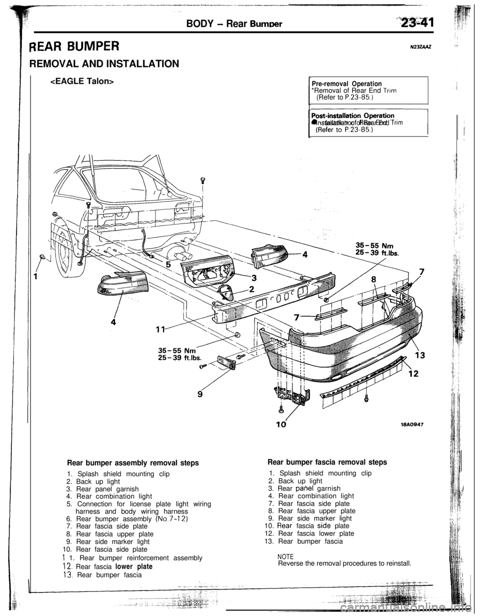 MITSUBISHI ECLIPSE 1993 Workshop Manual BODY - Rear Burn-r
REAR BUMPERREMOVAL AND INSTALLATION
<EAGLE Talon>N23iiUU
Pre-removal Operation*Removal of Rear End Trim(Refer to P.23.85.)
nl lnstallatron of Rear End Trim
td19AO947
Rear bumper ass MITSUBISHI ECLIPSE 1993 Workshop Manual BODY - Rear Burn-r
REAR BUMPERREMOVAL AND INSTALLATION
<EAGLE Talon>N23iiUU
Pre-removal Operation*Removal of Rear End Trim(Refer to P.23.85.)
nl lnstallatron of Rear End Trim
td19AO947
Rear bumper ass