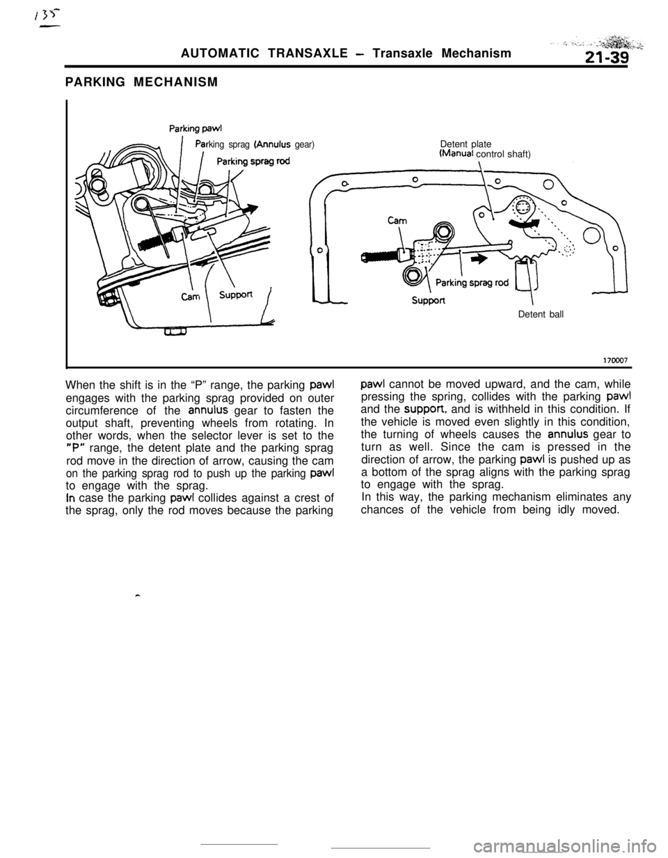 MITSUBISHI ECLIPSE 1990 Service Manual AUTOMATIC TRANSAXLE - Transaxle Mechanism
PARKING MECHANISM
rking sprag (Annulus gear)Detent plateWanual control shaft)
Detent ball
17ooo7When the shift is in the “P” range, the parking pawl
paw1 MITSUBISHI ECLIPSE 1990 Service Manual AUTOMATIC TRANSAXLE - Transaxle Mechanism
PARKING MECHANISM
rking sprag (Annulus gear)Detent plateWanual control shaft)
Detent ball
17ooo7When the shift is in the “P” range, the parking pawl
paw1