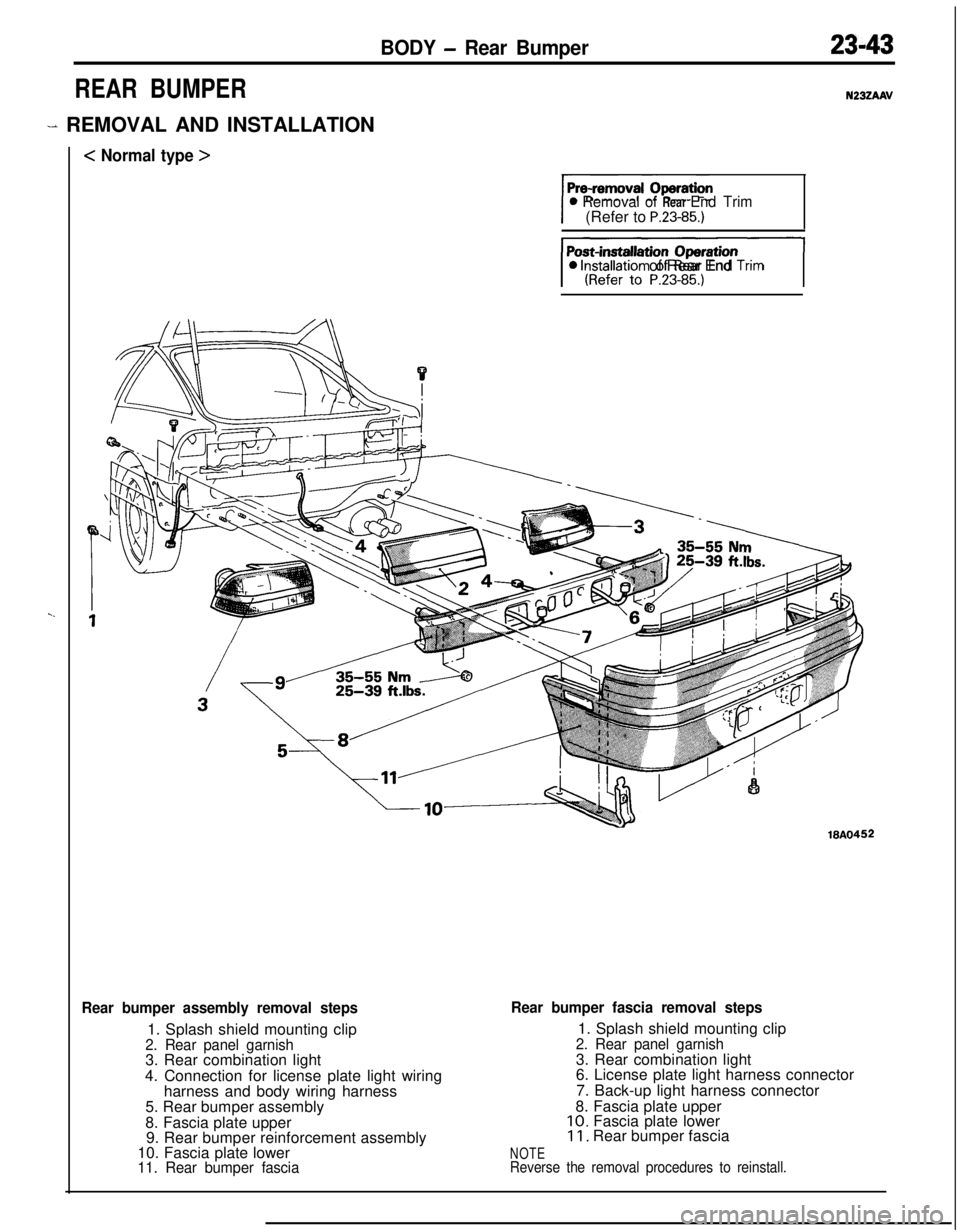 MITSUBISHI ECLIPSE 1991 Service Manual BODY - Rear Bumper23-43
REAR BUMPER
- REMOVAL AND INSTALLATION
< Normal type >
N23ZAAV
0 Removal of Rear End Trim(Refer to P.23-85.)
JI0 lnstallatron of Rear End Tnm
18A0452
Rear bumper assembly remov MITSUBISHI ECLIPSE 1991 Service Manual BODY - Rear Bumper23-43
REAR BUMPER
- REMOVAL AND INSTALLATION
< Normal type >
N23ZAAV
0 Removal of Rear End Trim(Refer to P.23-85.)
JI0 lnstallatron of Rear End Tnm
18A0452
Rear bumper assembly remov