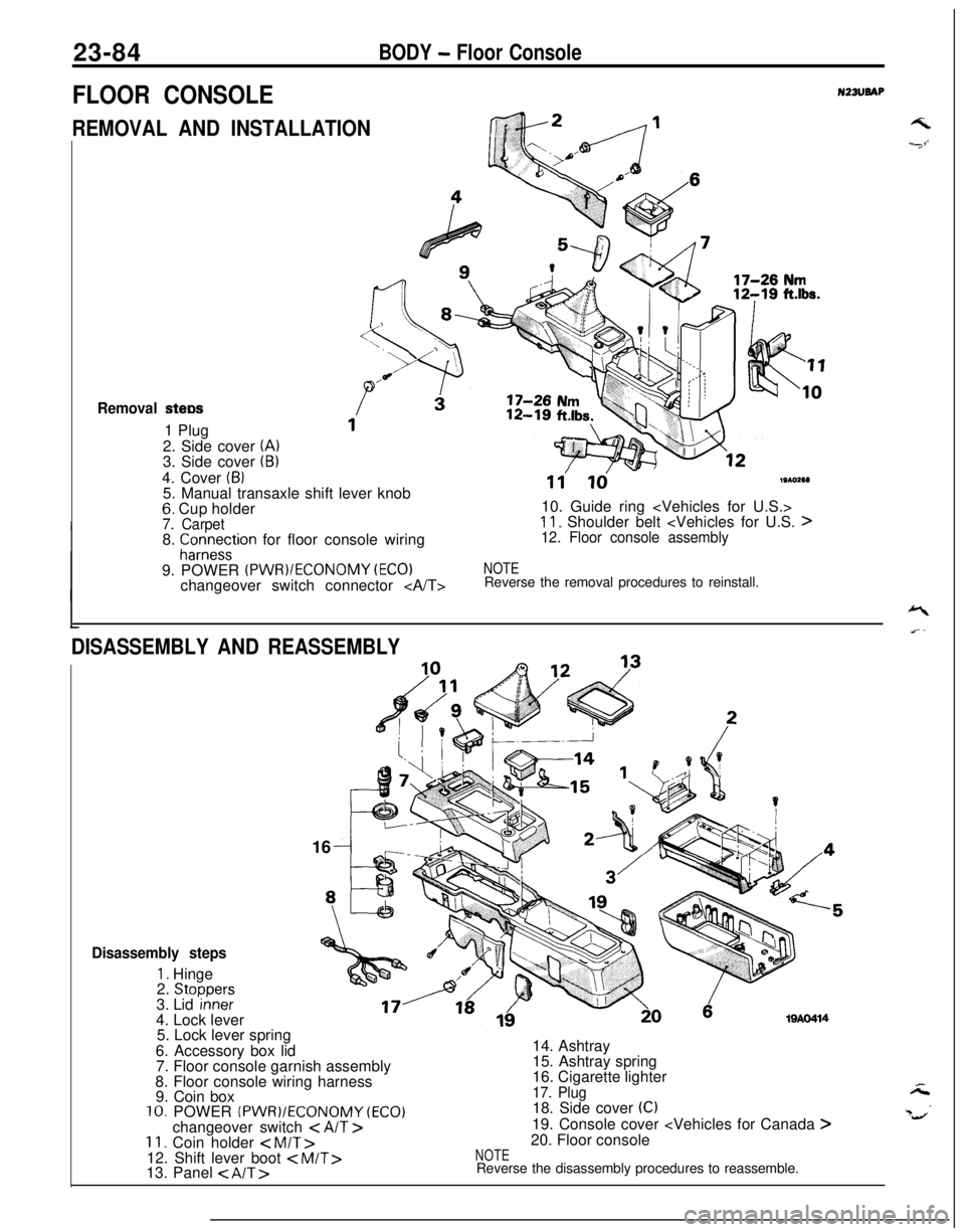 MITSUBISHI ECLIPSE 1991 Workshop Manual 23-84BODY - Floor Console
FLOOR CONSOLEN23lJBAP
REMOVAL AND INSTALLATIONGk2 /---I
Removal stew1 Plug
2. Side cover
(A)3. Side cover (B)4. Cover
(6)5. Manual transaxle shift lever knob
6. Cup holder7 MITSUBISHI ECLIPSE 1991 Workshop Manual 23-84BODY - Floor Console
FLOOR CONSOLEN23lJBAP
REMOVAL AND INSTALLATIONGk2 /---I
Removal stew1 Plug
2. Side cover
(A)3. Side cover (B)4. Cover
(6)5. Manual transaxle shift lever knob
6. Cup holder7