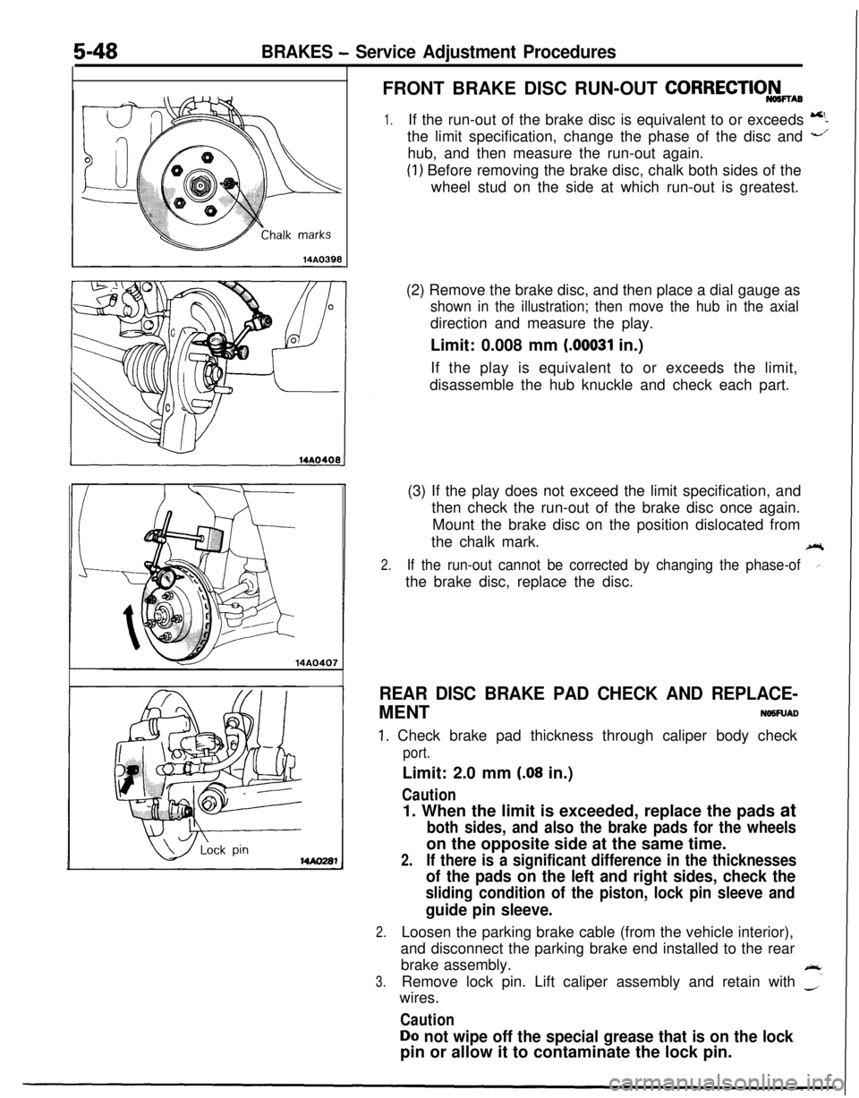 MITSUBISHI ECLIPSE 1991 Service Manual 5-48BRAKES - Service Adjustment Procedures
14A0407FRONT BRAKE DISC RUN-OUT
CORRECTIO&wAB
1.If the run-out of the brake disc is equivalent to or exceeds 5the limit specification, change the phase of t MITSUBISHI ECLIPSE 1991 Service Manual 5-48BRAKES - Service Adjustment Procedures
14A0407FRONT BRAKE DISC RUN-OUT
CORRECTIO&wAB
1.If the run-out of the brake disc is equivalent to or exceeds 5the limit specification, change the phase of t