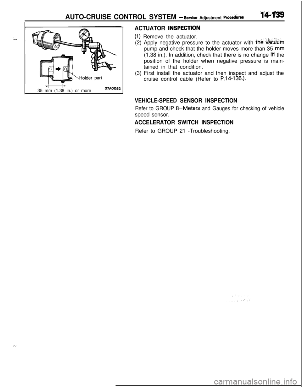 MITSUBISHI ECLIPSE 1991 Workshop Manual AUTO-CRUISE CONTROL SYSTEM - service Adjustment ~rocehre~
ACTUATOR INSPECTlCfN
(1) Remove the actuator.
(2) Apply negative pressure to the actuator with
the! &c&mpump and check that the holder moves MITSUBISHI ECLIPSE 1991 Workshop Manual AUTO-CRUISE CONTROL SYSTEM - service Adjustment ~rocehre~
ACTUATOR INSPECTlCfN
(1) Remove the actuator.
(2) Apply negative pressure to the actuator with
the! &c&mpump and check that the holder moves