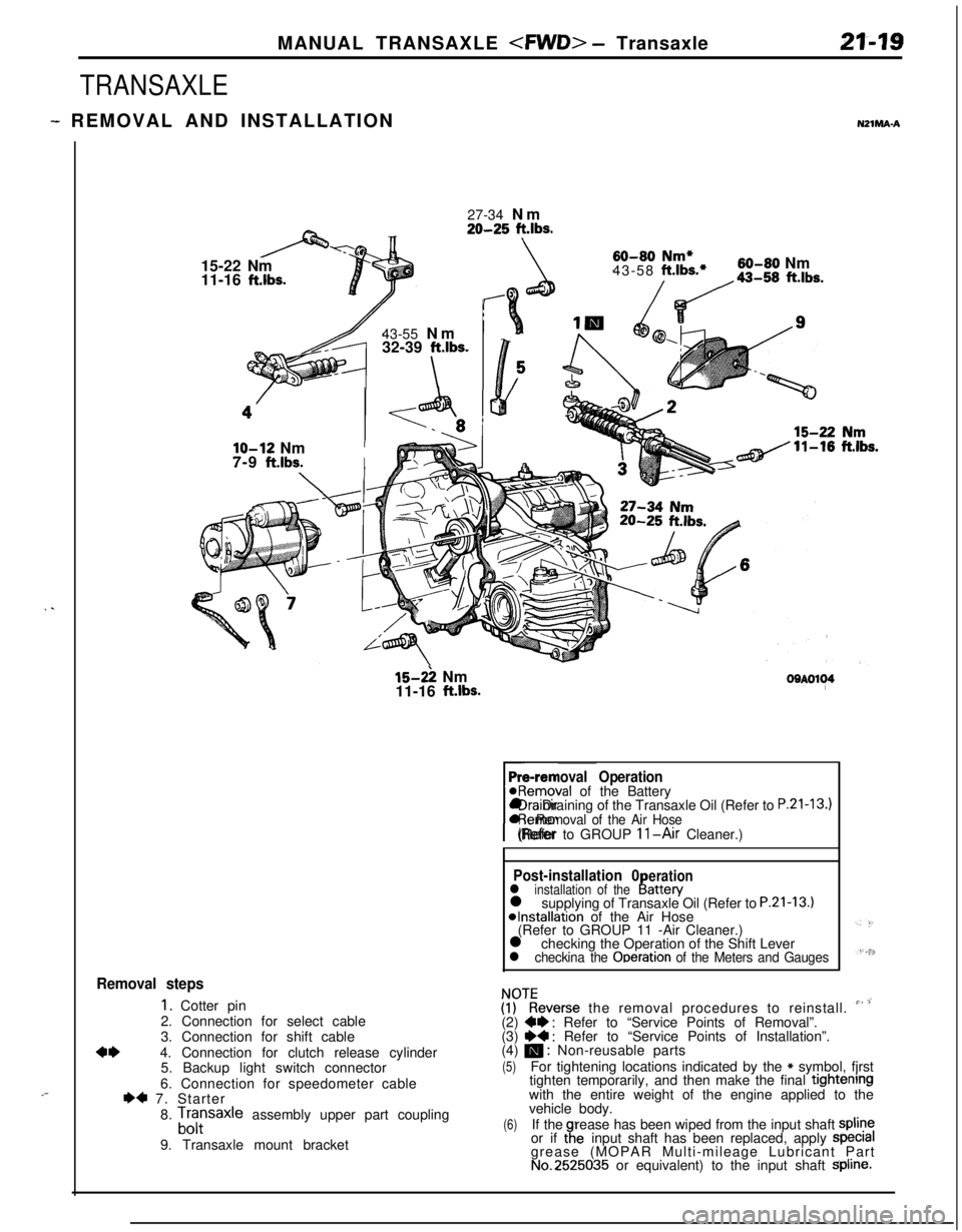 MITSUBISHI ECLIPSE 1991 Service Manual MANUAL TRANSAXLE <FWD> - Transaxle21-19
TRANSAXLE
- REMOVAL AND INSTALLATIONNZlMA-A
. .
,-27-34 Nm
20-25 ft.lbs.15-22 Nm
11-16
ft.lbs.43-55 Nm
32-39
ft.lbs.
\
60-80 Nm*43-58 ft.lbs.*60-80 Nm
/da-,, MITSUBISHI ECLIPSE 1991 Service Manual MANUAL TRANSAXLE <FWD> - Transaxle21-19
TRANSAXLE
- REMOVAL AND INSTALLATIONNZlMA-A
. .
,-27-34 Nm
20-25 ft.lbs.15-22 Nm
11-16
ft.lbs.43-55 Nm
32-39
ft.lbs.
\
60-80 Nm*43-58 ft.lbs.*60-80 Nm
/da-,,