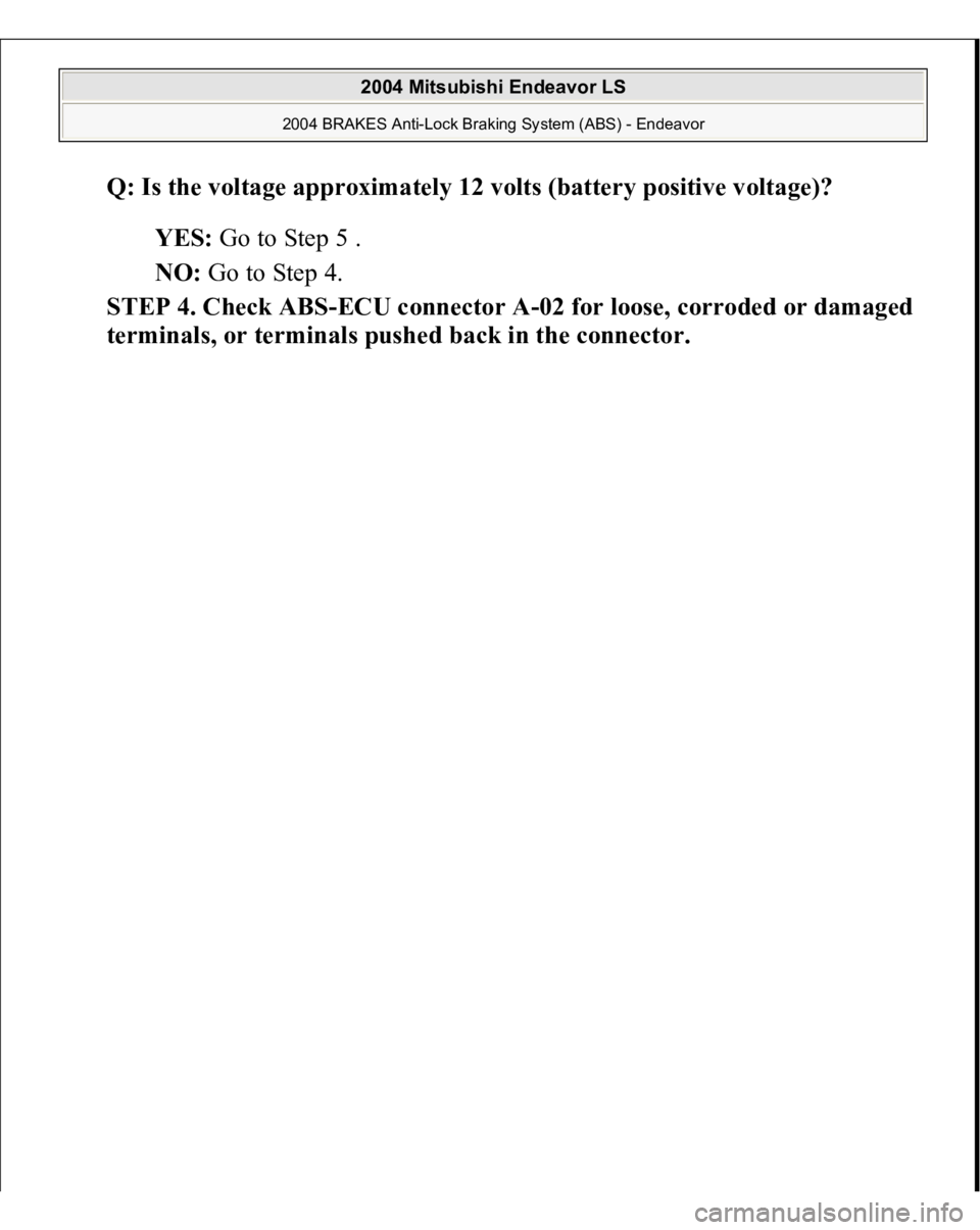 MITSUBISHI ENDEAVOR 2004  Service Repair Manual Q: Is the voltage approximately 12 volts (battery positive voltage)?  
YES: Go to Step 5 .  
NO: Go to Step 4.  
STEP 4. Check ABS-ECU connector A-02 for loose, corroded or damaged 
terminals, or term