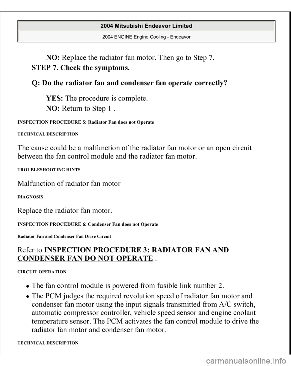 MITSUBISHI ENDEAVOR 2004  Service Repair Manual NO: Replace the radiator fan motor. Then go to Step 7.  
STEP 7. Check the symptoms. 
Q: Do the radiator fan and condenser fan operate correctly?  
YES: The procedure is complete.  
NO: Return to Step