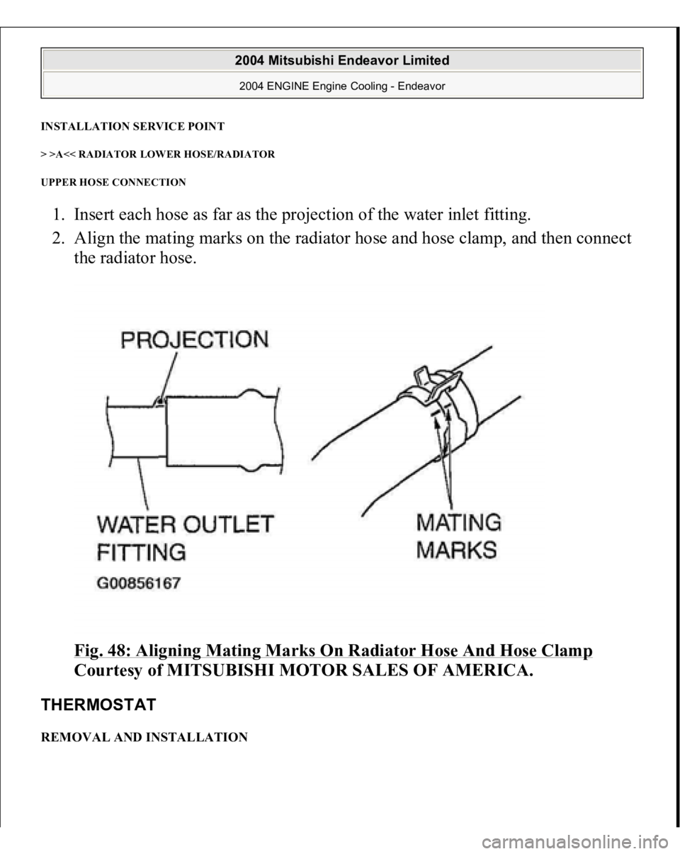 MITSUBISHI ENDEAVOR 2004  Service Repair Manual INSTALLATION SERVICE POINT> >A<< RADIATOR LOWER HOSE/RADIATOR 
UPPER HOSE CONNECTION 1. Insert each hose as far as the projection of the water inlet fitting.  
2. Align the mating marks on the radiato