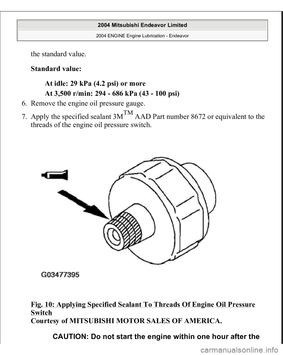 MITSUBISHI ENDEAVOR 2004  Service Repair Manual the standard value. 
Standard value:  
At idle: 29 kPa (4.2 psi) or more  
At 3,500 r/min: 294 - 686 kPa (43 - 100 psi)  
6. Remove the engine oil pressure gauge.  
7. Apply the specified sealant 3M
T