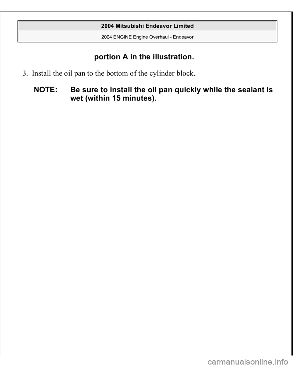 MITSUBISHI ENDEAVOR 2004  Service Repair Manual 3. Install the oil pan to the bottom of the cylinder block. 
portion A in the illustration.
NOTE: Be sure to install the oil pan quickly while the sealant is 
wet (within 15 minutes).
 
2004 Mitsubish