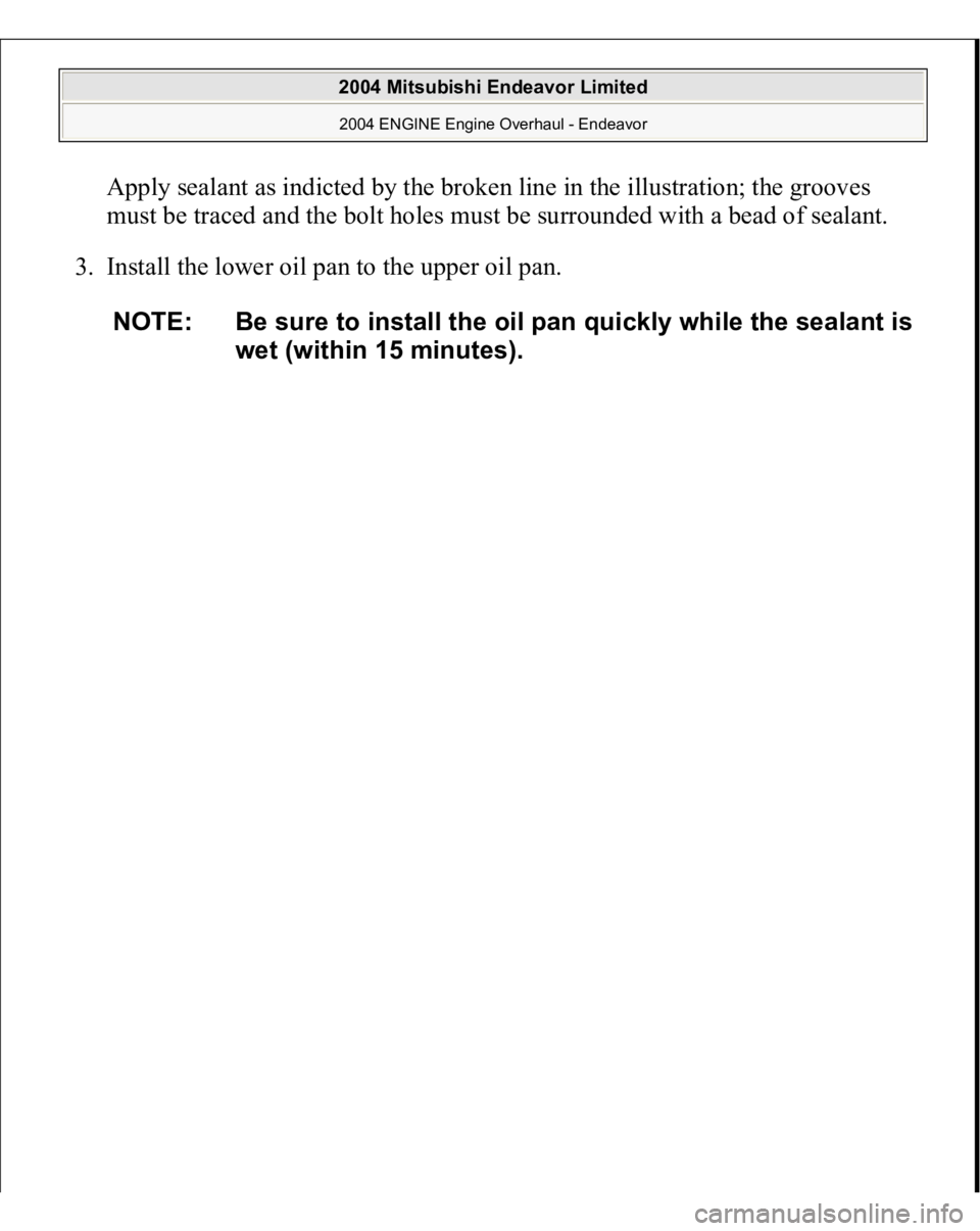 MITSUBISHI ENDEAVOR 2004  Service Repair Manual Apply sealant as indicted by the broken line in the illustration; the grooves 
must be traced and the bolt holes must be surrounded with a bead of sealant. 
3. Install the lower oil pan to the upper o