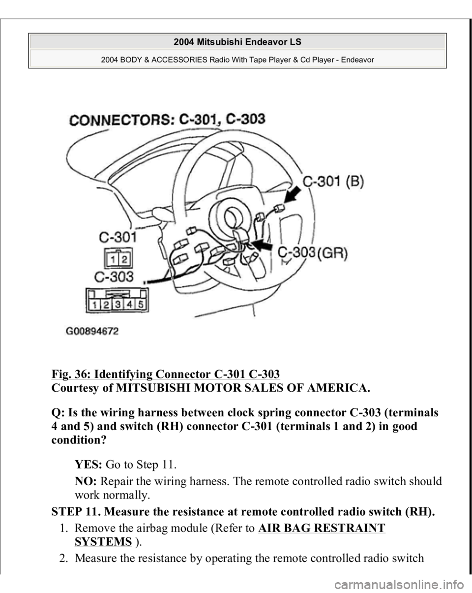 MITSUBISHI ENDEAVOR 2004  Service Repair Manual Fig. 36: Identifying Connector C
-301 C
-303
 
Courtesy of MITSUBISHI MOTOR SALES OF AMERICA. 
Q: Is the wiring harness between clock spring connector C-303 (terminals 
4 and 5) and switch (RH) connec