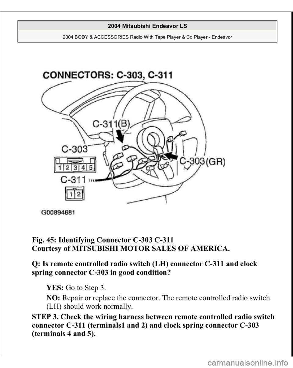 MITSUBISHI ENDEAVOR 2004  Service Repair Manual Fig. 45: Identifying Connector C
-303 C
-311
 
Courtesy of MITSUBISHI MOTOR SALES OF AMERICA. 
Q: Is remote controlled radio switch (LH) connector C-311 and clock 
spring connector C-303 in good condi