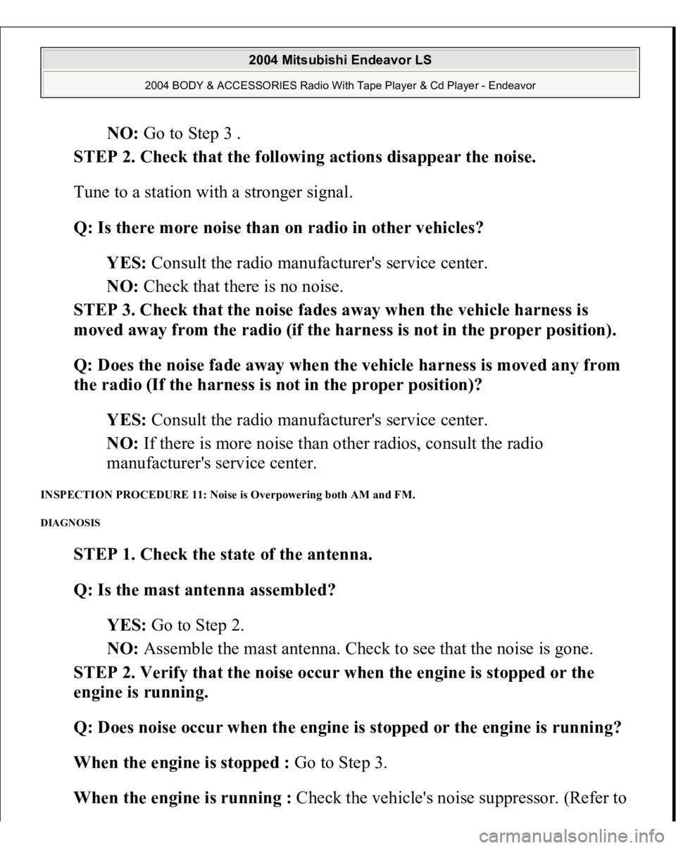 MITSUBISHI ENDEAVOR 2004 Service Repair Manual NO: Go to Step 3 .
STEP 2. Check that the following actions disappear the noise.
Tune to a station with a stronger signal.
Q: Is there more noise than on radio in other vehicles?
YES: Consult th MITSUBISHI ENDEAVOR 2004 Service Repair Manual NO: Go to Step 3 .
STEP 2. Check that the following actions disappear the noise.
Tune to a station with a stronger signal.
Q: Is there more noise than on radio in other vehicles?
YES: Consult th