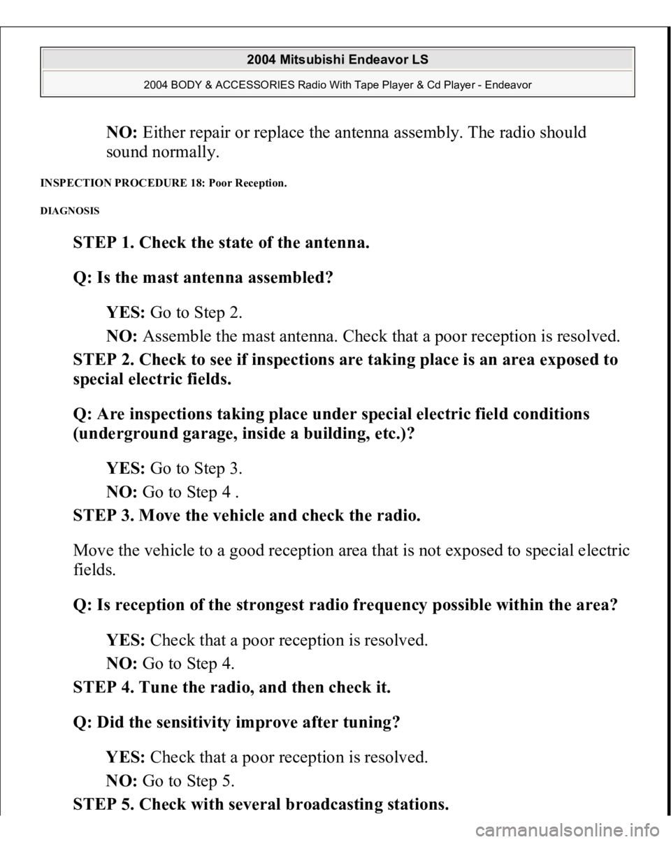 MITSUBISHI ENDEAVOR 2004 Service Repair Manual NO: Either repair or replace the antenna assembly. The radio should
sound normally.
INSPECTION PROCEDURE 18: Poor Reception. DIAGNOSIS
STEP 1. Check the state of the antenna.
Q: Is the mast anten MITSUBISHI ENDEAVOR 2004 Service Repair Manual NO: Either repair or replace the antenna assembly. The radio should
sound normally.
INSPECTION PROCEDURE 18: Poor Reception. DIAGNOSIS
STEP 1. Check the state of the antenna.
Q: Is the mast anten
