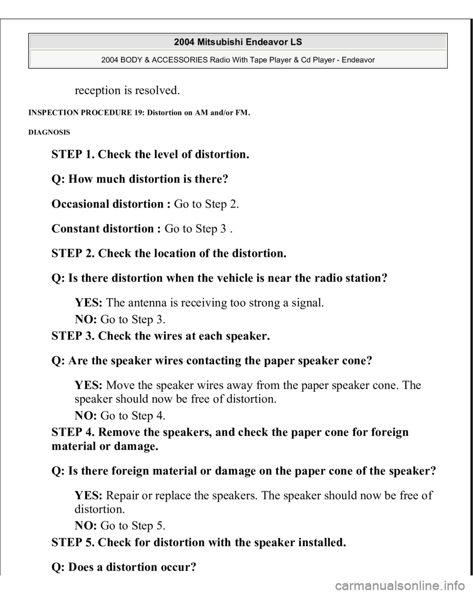 MITSUBISHI ENDEAVOR 2004 Service Repair Manual reception is resolved.
INSPECTION PROCEDURE 19: Distortion on AM and/or FM. DIAGNOSIS
STEP 1. Check the level of distortion.
Q: How much distortion is there?
Occasional distortion : Go to Step 2 MITSUBISHI ENDEAVOR 2004 Service Repair Manual reception is resolved.
INSPECTION PROCEDURE 19: Distortion on AM and/or FM. DIAGNOSIS
STEP 1. Check the level of distortion.
Q: How much distortion is there?
Occasional distortion : Go to Step 2
