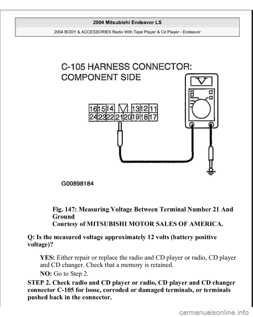 MITSUBISHI ENDEAVOR 2004 Service Repair Manual Fig. 147: Measuring Voltage Between Terminal Number 21 And Ground
Courtesy of MITSUBISHI MOTOR SALES OF AMERICA.
Q: Is the measured voltage approximately 12 volts (battery positive
voltage)?
YES MITSUBISHI ENDEAVOR 2004 Service Repair Manual Fig. 147: Measuring Voltage Between Terminal Number 21 And Ground
Courtesy of MITSUBISHI MOTOR SALES OF AMERICA.
Q: Is the measured voltage approximately 12 volts (battery positive
voltage)?
YES