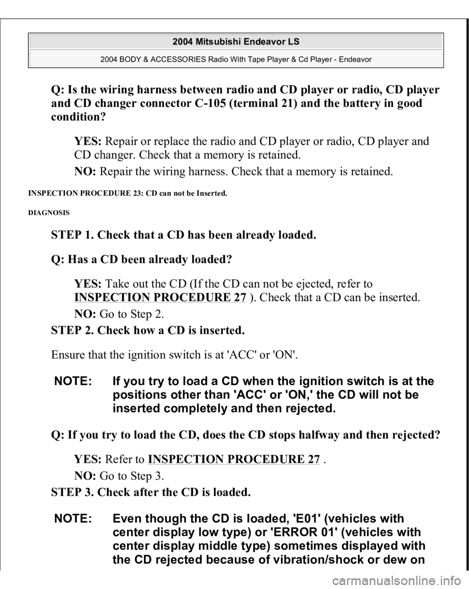 MITSUBISHI ENDEAVOR 2004 Service Repair Manual Q: Is the wiring harness between radio and CD player or radio, CD player
and CD changer connector C-105 (terminal 21) and the battery in good
condition?
YES: Repair or replace the radio and CD pla MITSUBISHI ENDEAVOR 2004 Service Repair Manual Q: Is the wiring harness between radio and CD player or radio, CD player
and CD changer connector C-105 (terminal 21) and the battery in good
condition?
YES: Repair or replace the radio and CD pla