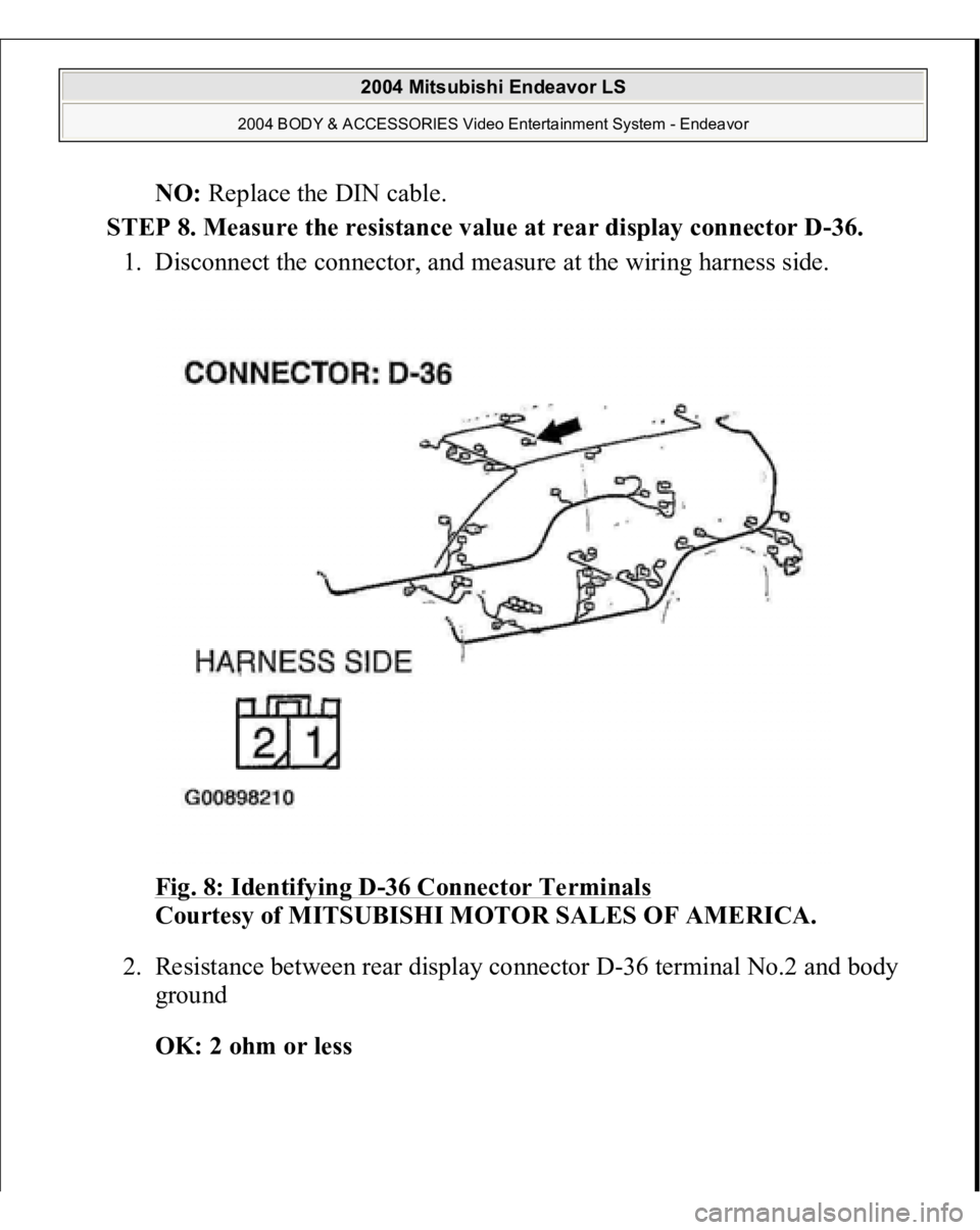 MITSUBISHI ENDEAVOR 2004 Service Repair Manual NO: Replace the DIN cable.
STEP 8. Measure the resistance value at rear display connector D-36.
1. Disconnect the connector, and measure at the wiring harness side.
Fig. 8: Identifying D
-36 Conne MITSUBISHI ENDEAVOR 2004 Service Repair Manual NO: Replace the DIN cable.
STEP 8. Measure the resistance value at rear display connector D-36.
1. Disconnect the connector, and measure at the wiring harness side.
Fig. 8: Identifying D
-36 Conne