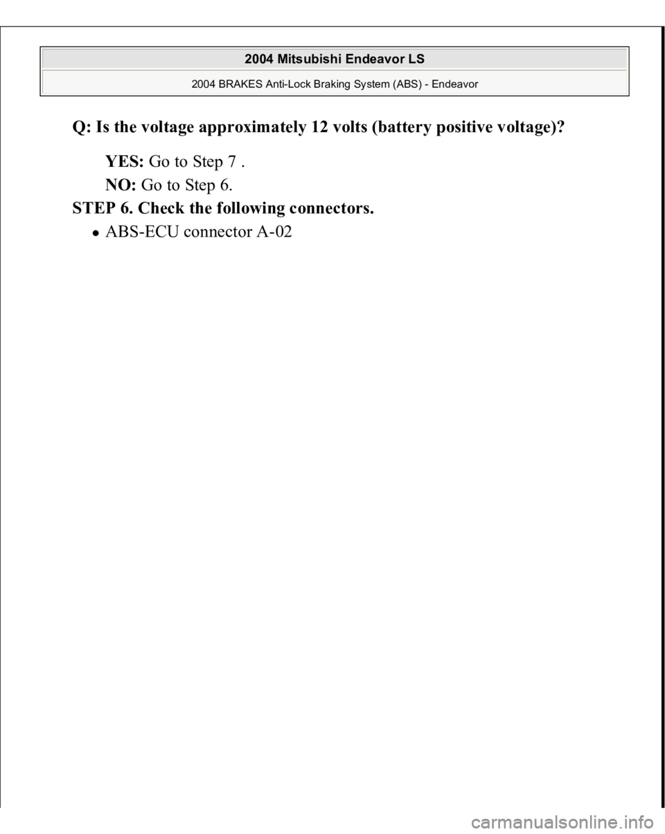 MITSUBISHI ENDEAVOR 2004  Service Repair Manual Q: Is the voltage approximately 12 volts (battery positive voltage)?  
YES: Go to Step 7 .  
NO: Go to Step 6.  
STEP 6. Check the following connectors. 
AB
S-ECU connector A-02 
 
2004 Mitsubishi End