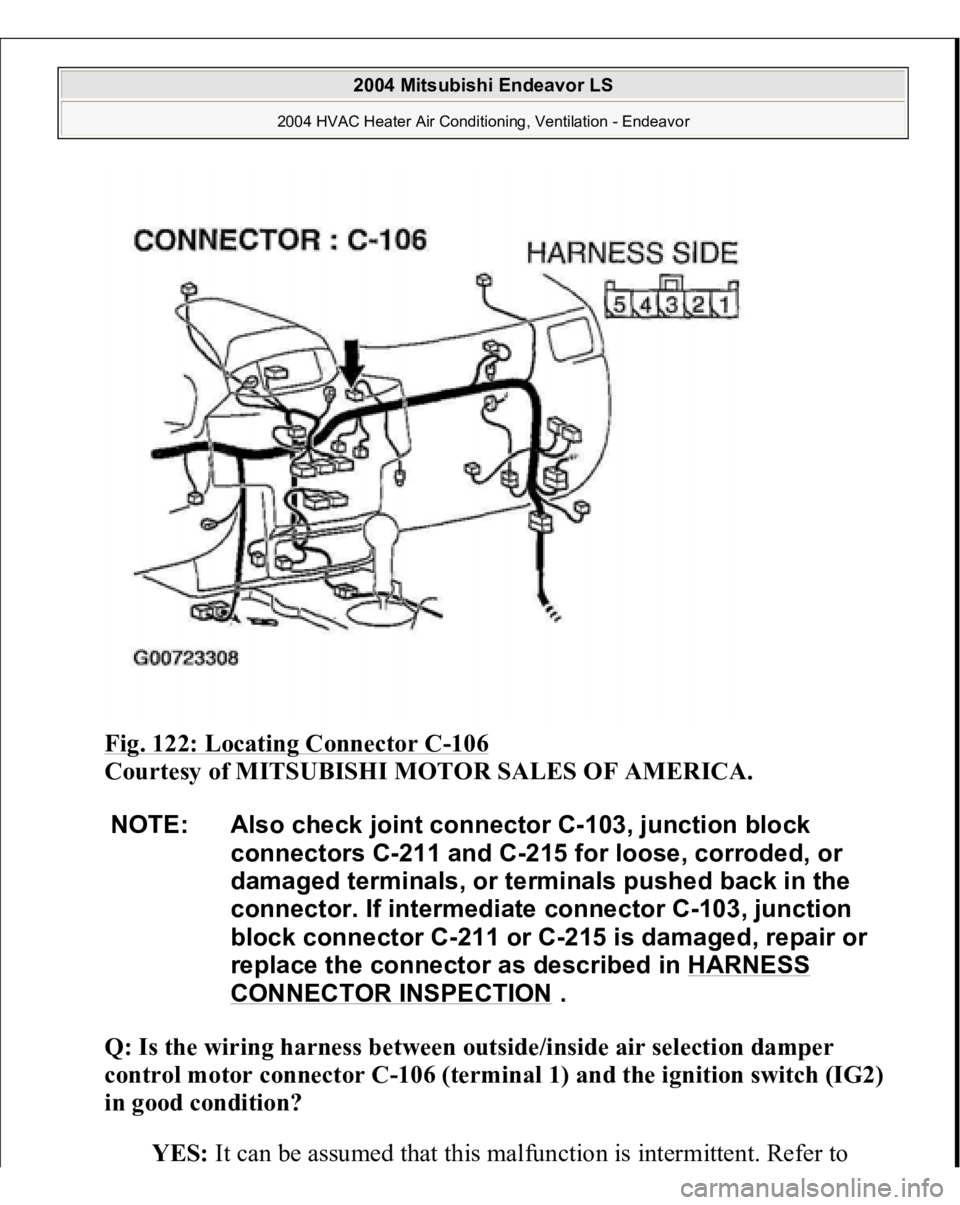 MITSUBISHI ENDEAVOR 2004  Service Repair Manual Fig. 122: Locating Connector C
-106
 
Courtesy of MITSUBISHI MOTOR SALES OF AMERICA.
 
Q: Is the wiring harness between outside/inside air selection damper 
control motor connector C-106 (terminal 1) 