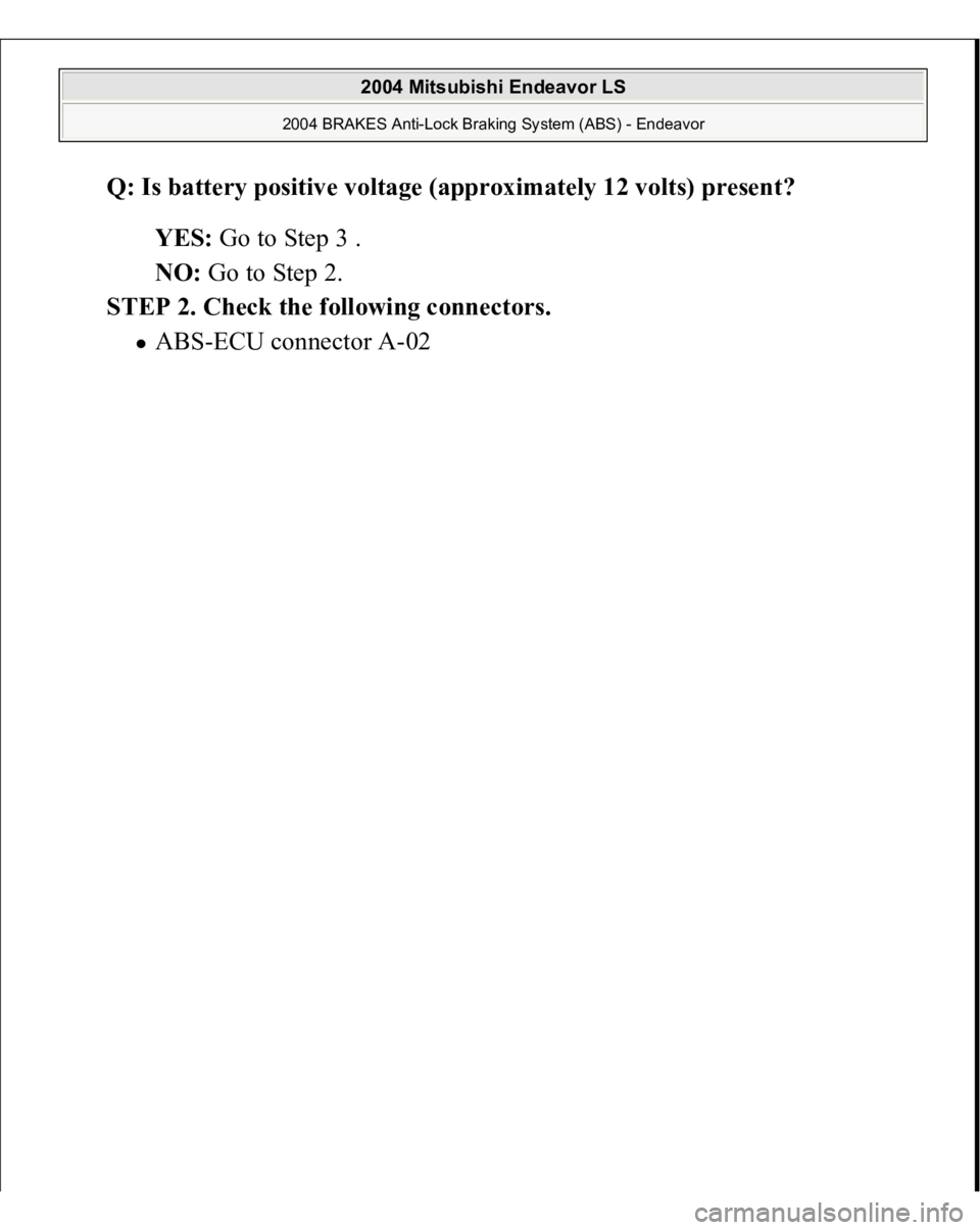 MITSUBISHI ENDEAVOR 2004  Service Repair Manual Q: Is battery positive voltage (approximately 12 volts) present?  
YES: Go to Step 3 .  
NO: Go to Step 2.  
STEP 2. Check the following connectors. 
AB
S-ECU connector A-02 
 
2004 Mitsubishi Endeavo