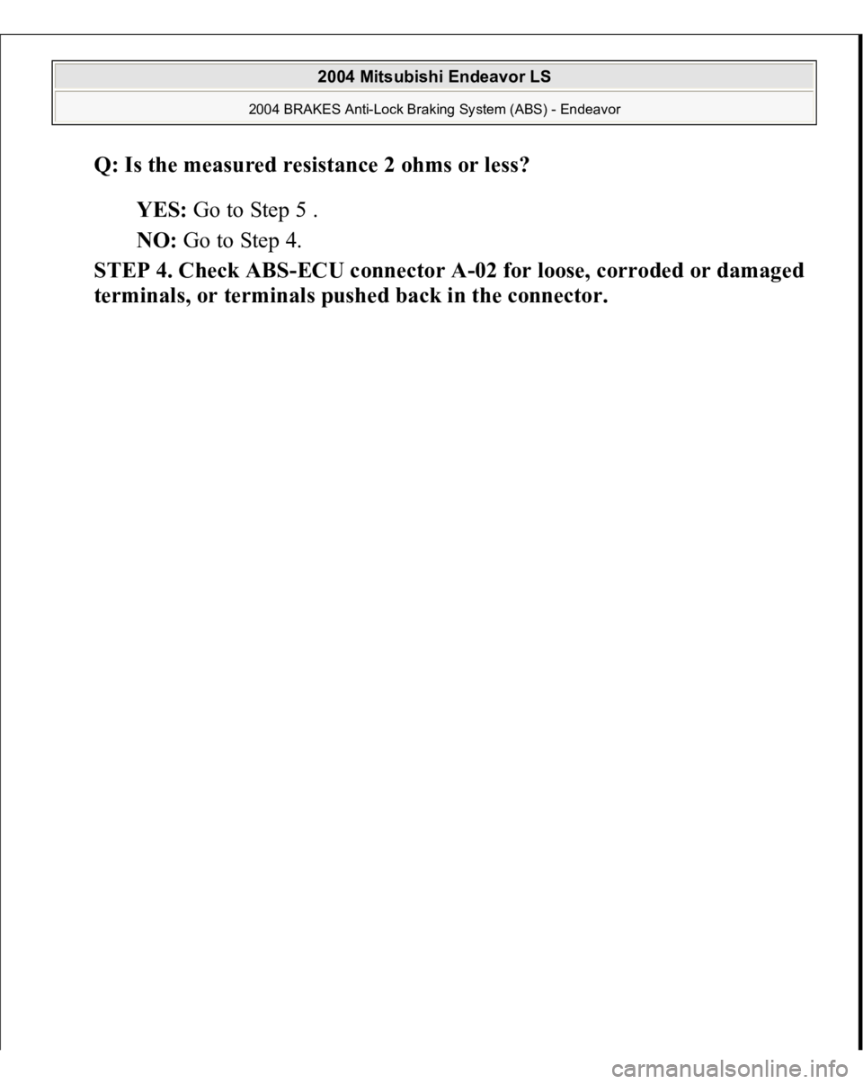 MITSUBISHI ENDEAVOR 2004  Service Repair Manual Q: Is the measured resistance 2 ohms or less?  
YES: Go to Step 5 .  
NO: Go to Step 4.  
STEP 4. Check ABS-ECU connector A-02 for loose, corroded or damaged 
terminals, or terminals 
pushed back in t