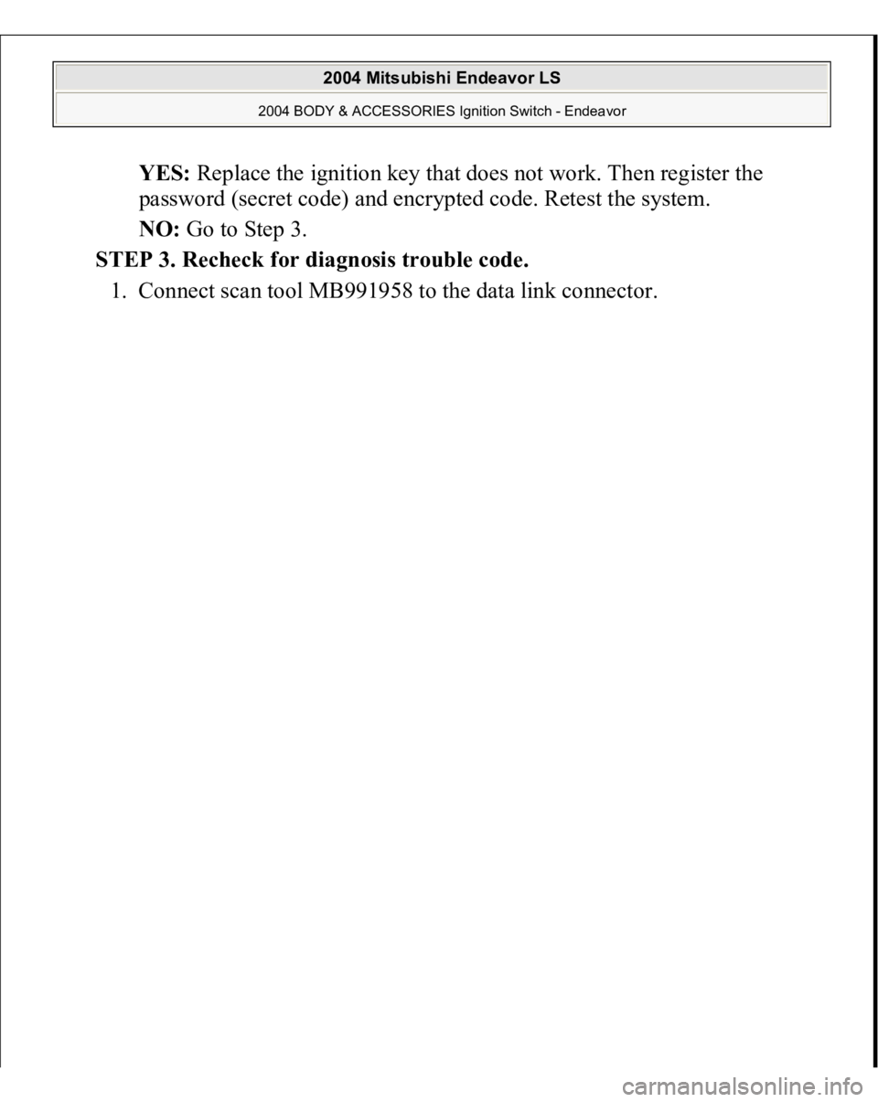 MITSUBISHI ENDEAVOR 2004  Service Repair Manual YES: Replace the ignition key that does not work. Then register the 
password (secret code) and encrypted code. Retest the system.  
NO: Go to Step 3.  
STEP 3. Recheck for diagnosis trouble code. 
1.