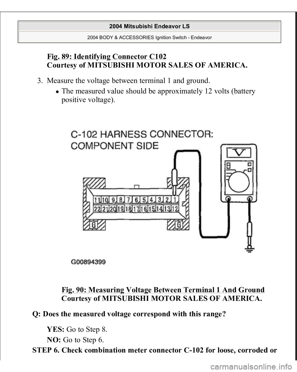MITSUBISHI ENDEAVOR 2004  Service Repair Manual Fig. 89: Identifying Connector C102
 
Courtesy of MITSUBISHI MOTOR SALES OF AMERICA. 
3. Measure the voltage between terminal 1 and ground. 
The measured value should be approximately 12 volts (batter