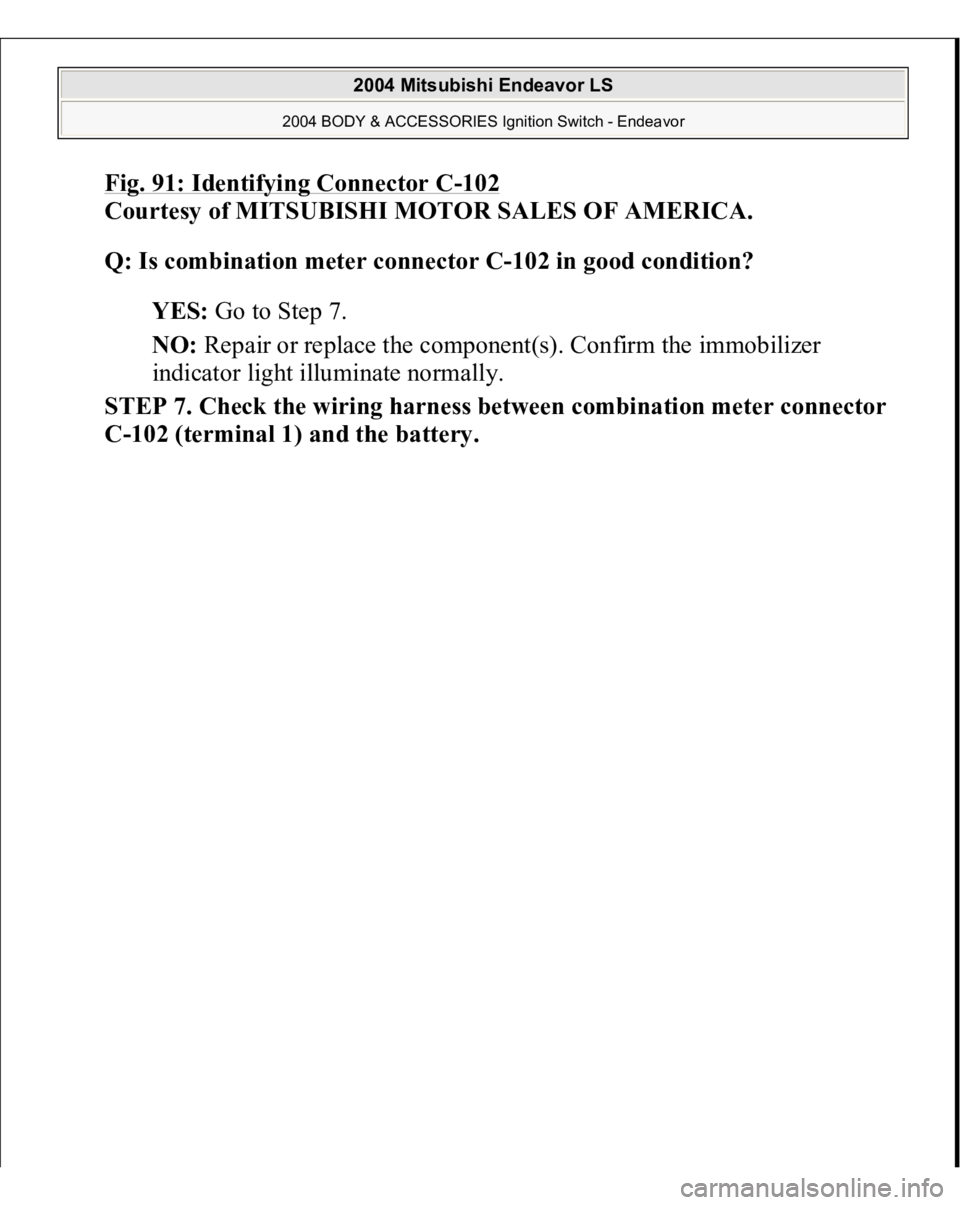 MITSUBISHI ENDEAVOR 2004  Service Repair Manual Fig. 91: Identifying Connector C
-102
 
Courtesy of MITSUBISHI MOTOR SALES OF AMERICA. 
Q: Is combination meter connector C-102 in good condition?  
YES: Go to Step 7.  
NO: Repair or replace the comp