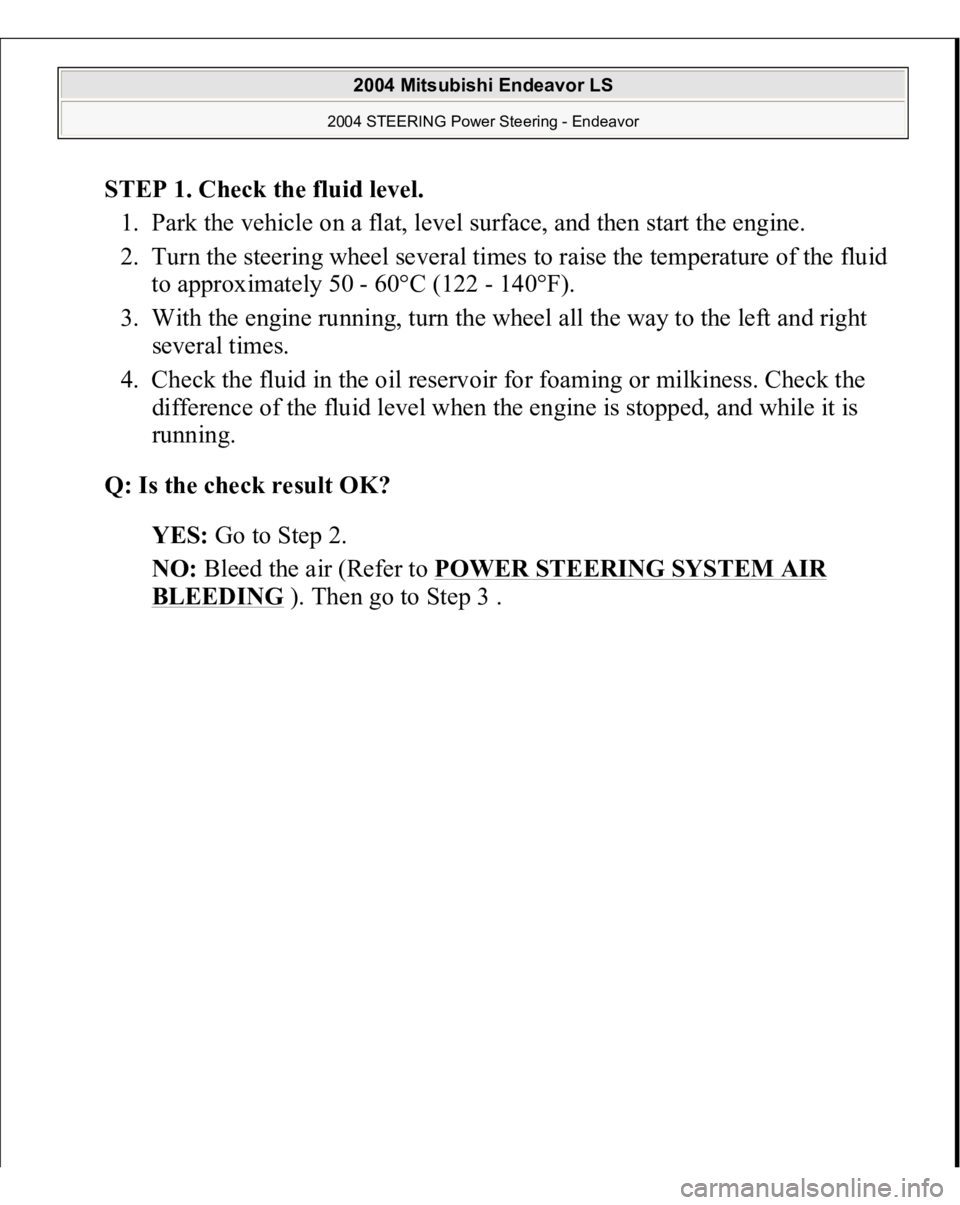 MITSUBISHI ENDEAVOR 2004  Service Repair Manual STEP 1. Check the fluid level. 
1. Park the vehicle on a flat, level surface, and then start the engine.  
2. Turn the steering wheel several times to raise the temperature of the fluid 
to approximat