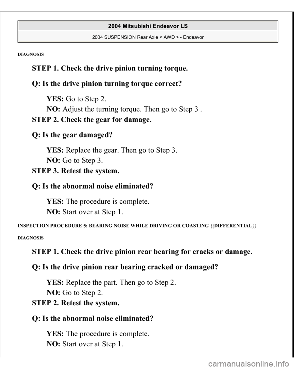 MITSUBISHI ENDEAVOR 2004  Service Repair Manual DIAGNOSI
S 
STEP 1. Check the drive pinion turning torque. 
Q: Is the drive pinion turning torque correct?  
YES: Go to Step 2.  
NO: Adjust the turning torque. Then go to Step 3 .  
STEP 2. Check the