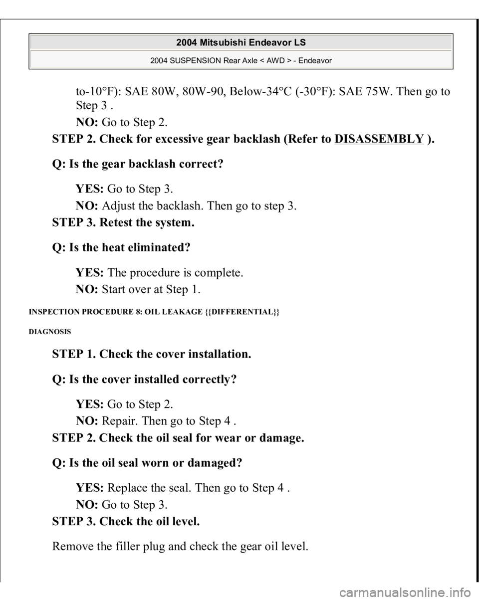 MITSUBISHI ENDEAVOR 2004  Service Repair Manual to-10°F): SAE 80W, 80W-90, Below-34°C (-30°F): SAE 75W. Then go to 
Step 3 .  
NO: Go to Step 2.  
STEP 2. Check for excessive gear backlash (Refer to DISASSEMBLY
 ). 
Q: Is the gear backlash corre
