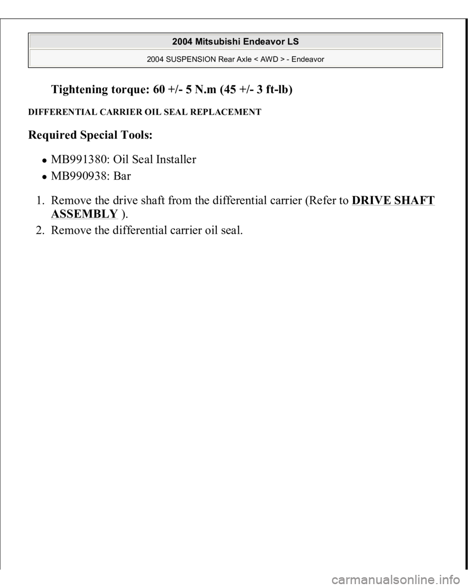 MITSUBISHI ENDEAVOR 2004  Service Repair Manual Tightening torque: 60 +/- 5 N.m (45 +
/-3 f
t-lb)  
DIFFERENTIAL CARRIER OIL SEAL REPLACEMENT Required Special Tools:  
MB991380: Oil Seal Installer  MB990938: Bar  
1. Remove the drive shaft from the