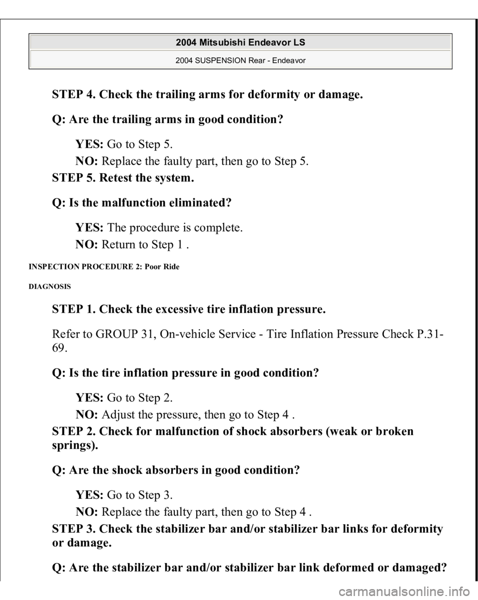MITSUBISHI ENDEAVOR 2004 Service Repair Manual STEP 4. Check the trailing arms for deformity or damage.
Q: Are the trailing arms in good condition?
YES: Go to Step 5.
NO: Replace the faulty part, then go to Step 5.
STEP 5. Retest the system MITSUBISHI ENDEAVOR 2004 Service Repair Manual STEP 4. Check the trailing arms for deformity or damage.
Q: Are the trailing arms in good condition?
YES: Go to Step 5.
NO: Replace the faulty part, then go to Step 5.
STEP 5. Retest the system