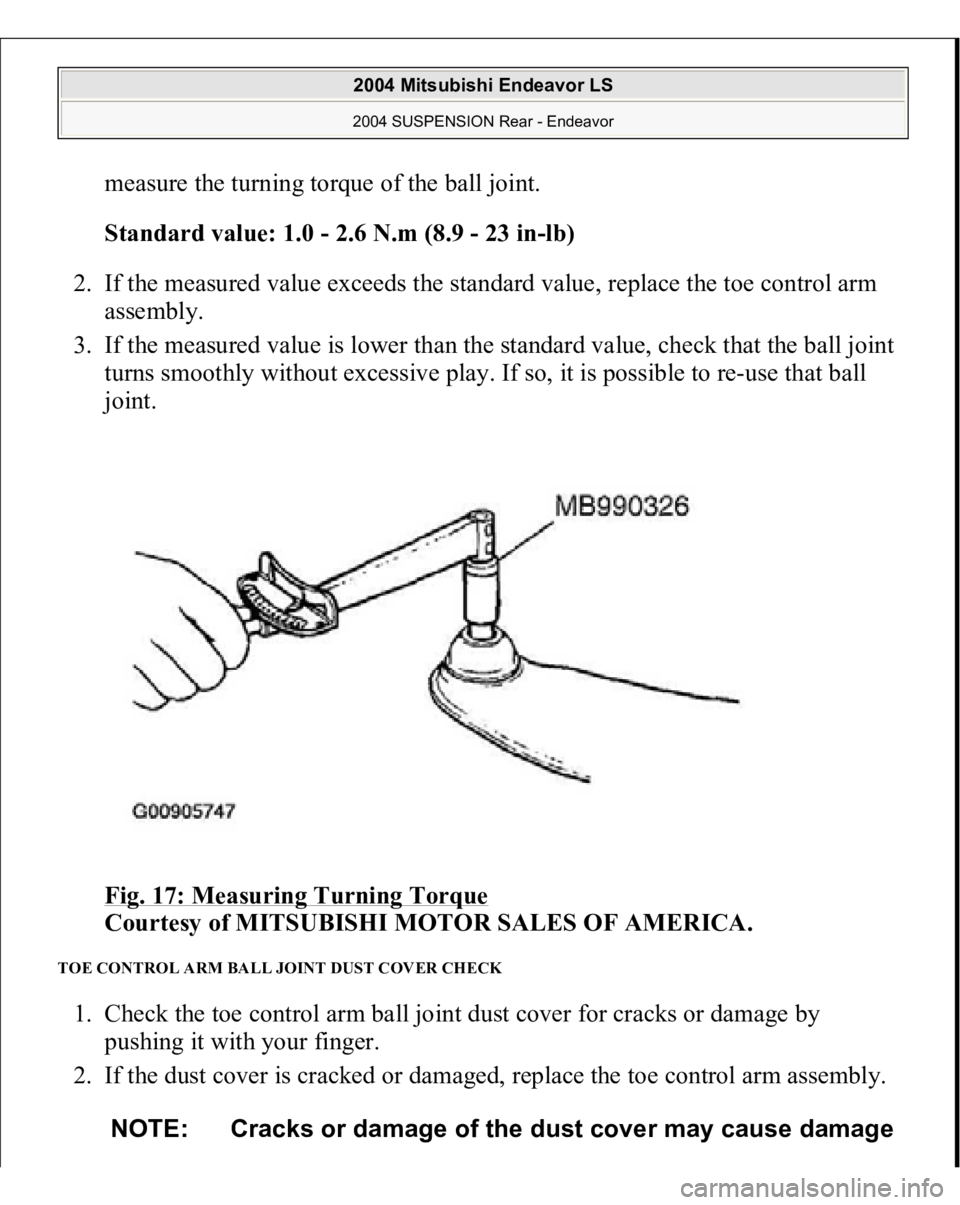 MITSUBISHI ENDEAVOR 2004  Service Repair Manual measure the turning torque of the ball joint. 
Standard value: 1.0 - 2.6 N.m (8.9 - 23 in-lb)  
2. If the measured value exceeds the standard value, replace the toe control arm 
assembly.  
3. If the 