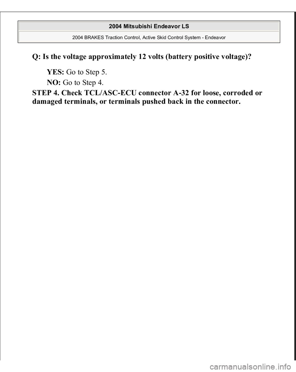 MITSUBISHI ENDEAVOR 2004  Service Repair Manual Q: Is the voltage approximately 12 volts (battery positive voltage)?  
YES: Go to Step 5.  
NO: Go to Step 4.  
STEP 4. Check TCL/ASC-ECU connector A-32 for loose, corroded or 
dama
ged terminals, or 