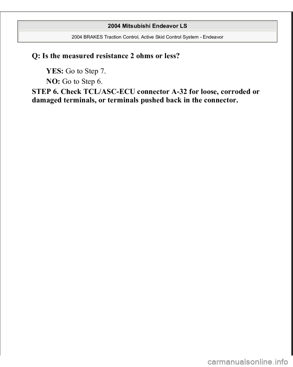 MITSUBISHI ENDEAVOR 2004  Service Repair Manual Q: Is the measured resistance 2 ohms or less?  
YES: Go to Step 7.  
NO: Go to Step 6.  
STEP 6. Check TCL/ASC-ECU connector A-32 for loose, corroded or 
dama
ged terminals, or terminals 
pushed back 