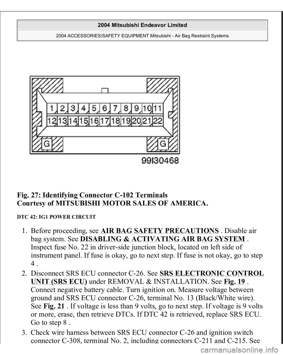 MITSUBISHI ENDEAVOR 2004 Service Repair Manual Fig. 27: Identifying Connector C
-102 Terminals
Courtesy of MITSUBISHI MOTOR SALES OF AMERICA.
DTC 42: IG1 POWER CIRCUIT 1. Before proceeding, see AIR BAG SAFETY PRECAUTIONS
. Disable air
bag sys MITSUBISHI ENDEAVOR 2004 Service Repair Manual Fig. 27: Identifying Connector C
-102 Terminals
Courtesy of MITSUBISHI MOTOR SALES OF AMERICA.
DTC 42: IG1 POWER CIRCUIT 1. Before proceeding, see AIR BAG SAFETY PRECAUTIONS
. Disable air
bag sys