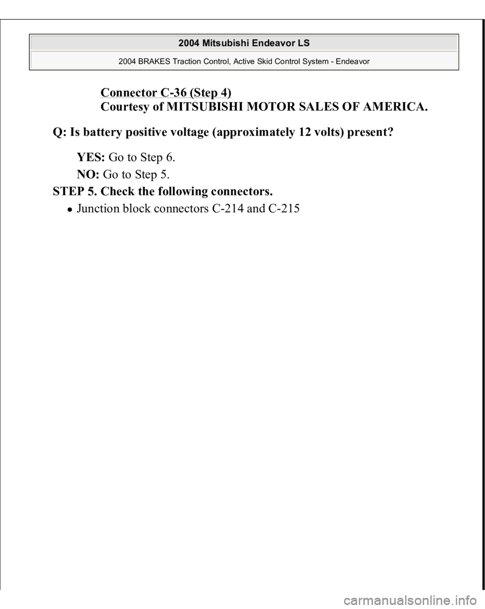 MITSUBISHI ENDEAVOR 2004  Service Repair Manual Connector C
-36 (Step 4)
 
Courtesy of MITSUBISHI MOTOR SALES OF AMERICA. 
Q: Is battery positive voltage (approximately 12 volts) present?  
YES: Go to Step 6.  
NO: Go to Step 5.  
STEP 5. Check the