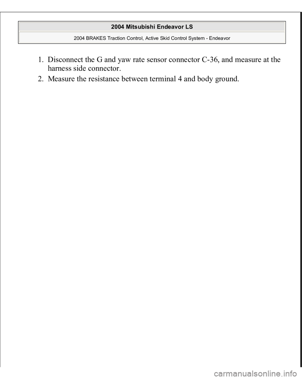 MITSUBISHI ENDEAVOR 2004  Service Repair Manual 1. Disconnect the G and yaw rate sensor connector C-36, and measure at the 
harness side connector.  
2. Measure the resistance between terminal 4 and body ground. 
 
2004 Mitsubishi Endeavor LS 
2004