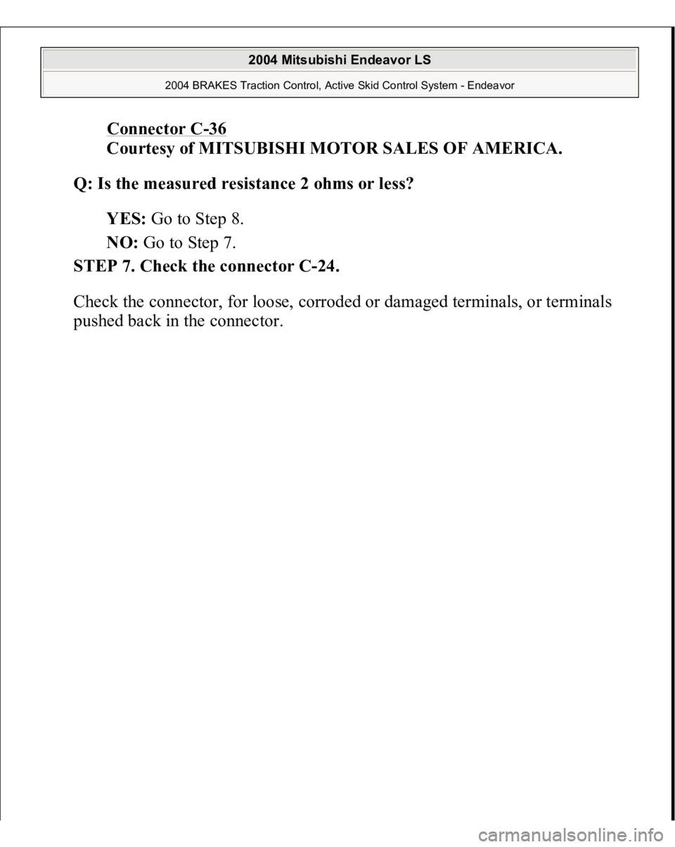 MITSUBISHI ENDEAVOR 2004  Service Repair Manual Connector C
-36 
Courtesy of MITSUBISHI MOTOR SALES OF AMERICA. 
Q: Is the measured resistance 2 ohms or less?  
YES: Go to Step 8.  
NO: Go to Step 7.  
STEP 7. Check the connector C-24. 
Check the c