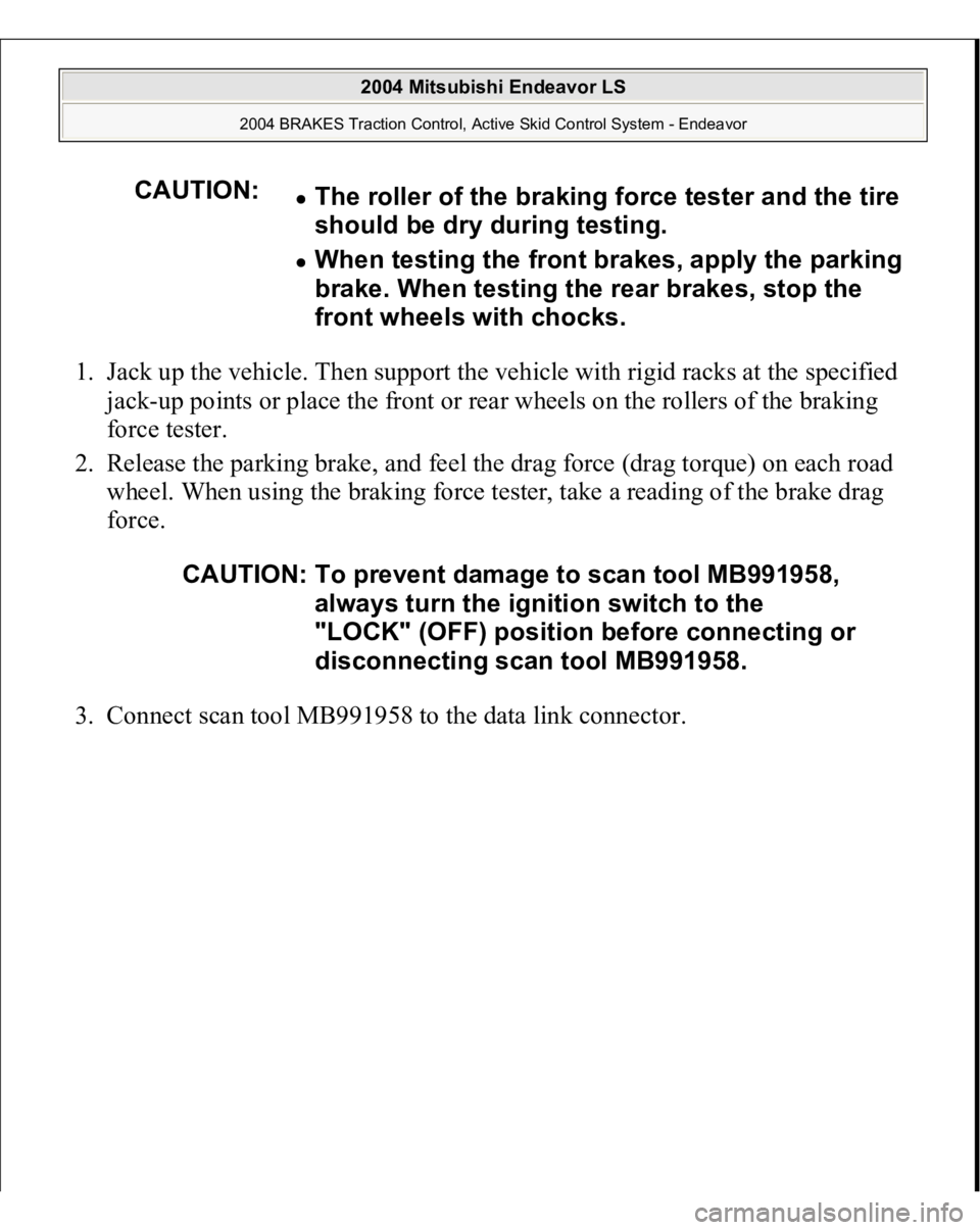 MITSUBISHI ENDEAVOR 2004  Service Repair Manual 1. Jack up the vehicle. Then support the vehicle with rigid racks at the specified 
jack-up points or place the front or rear wheels on the rollers of the braking 
force tester.  
2. Release the parki