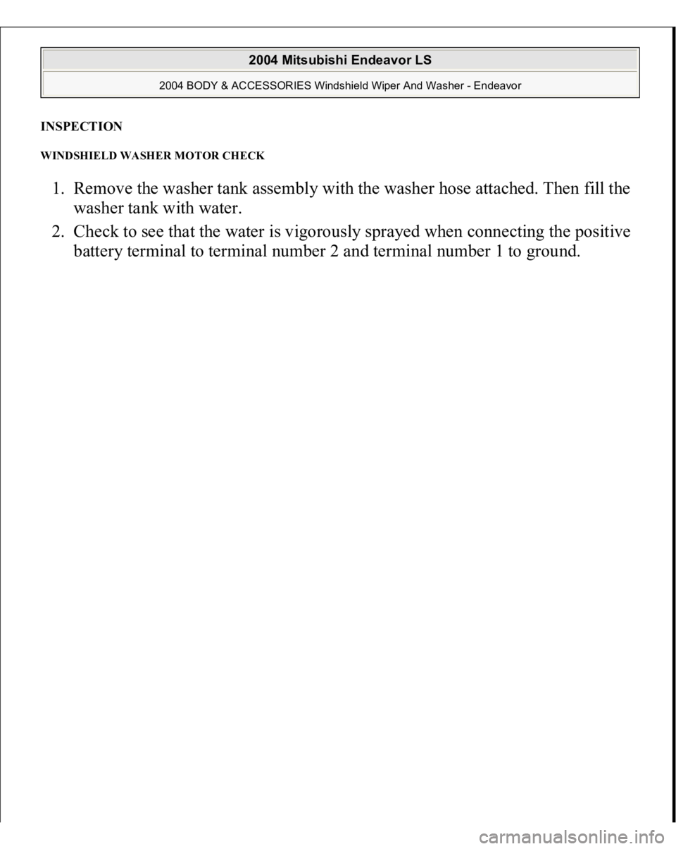 MITSUBISHI ENDEAVOR 2004  Service Repair Manual INSPECTION WINDSHIELD WASHER MOTOR CHECK 1. Remove the washer tank assembly with the washer hose attached. Then fill the 
washer tank with water.  
2. Check to see that the water is vigorously sprayed