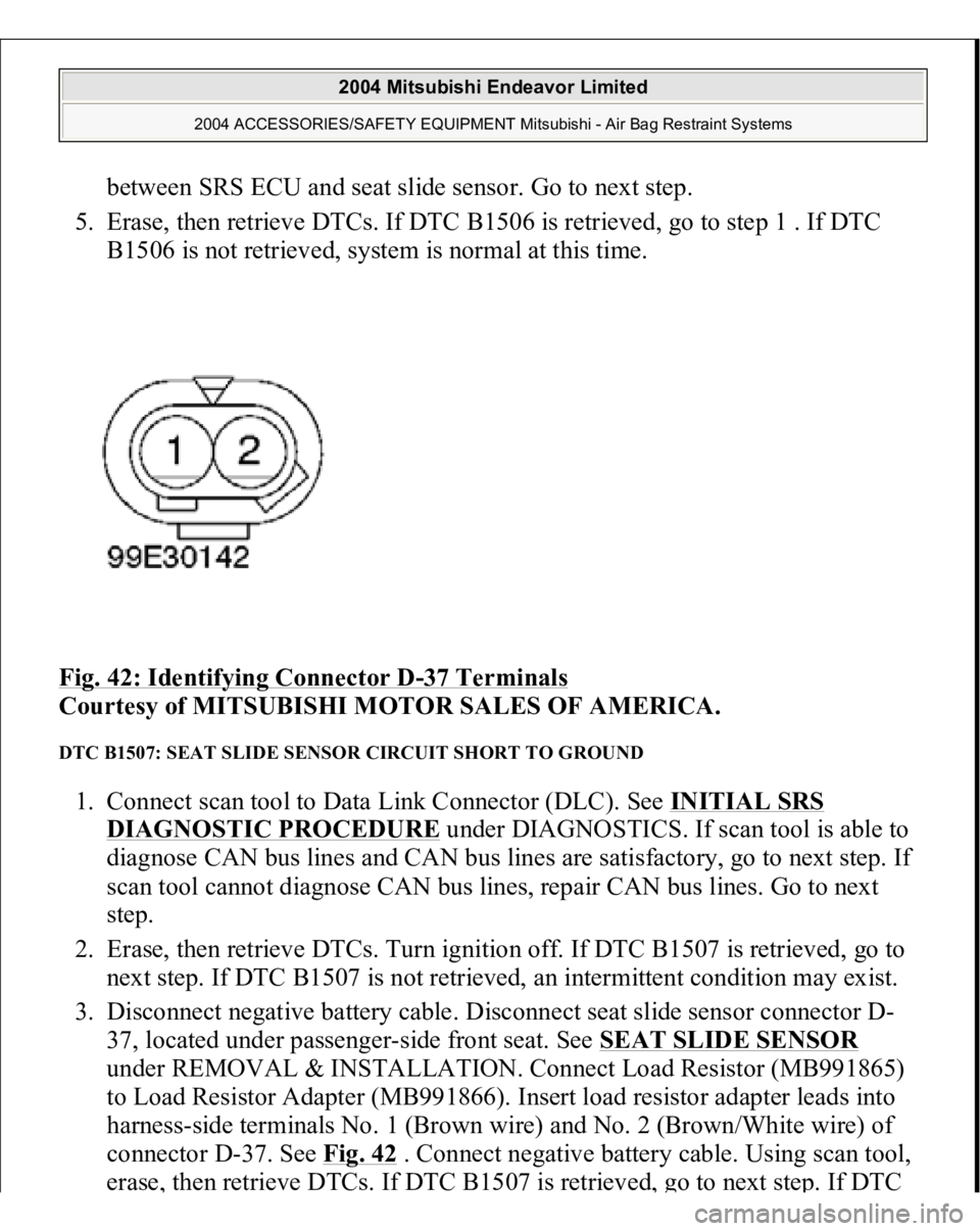 MITSUBISHI ENDEAVOR 2004 Service Repair Manual between SRS ECU and seat slide sensor. Go to next step.
5. Erase, then retrieve DTCs. If DTC B1506 is retrieved, go to step 1 . If DTC
B1506 is not retrieved, system is normal at this time.
Fig. MITSUBISHI ENDEAVOR 2004 Service Repair Manual between SRS ECU and seat slide sensor. Go to next step.
5. Erase, then retrieve DTCs. If DTC B1506 is retrieved, go to step 1 . If DTC
B1506 is not retrieved, system is normal at this time.
Fig.