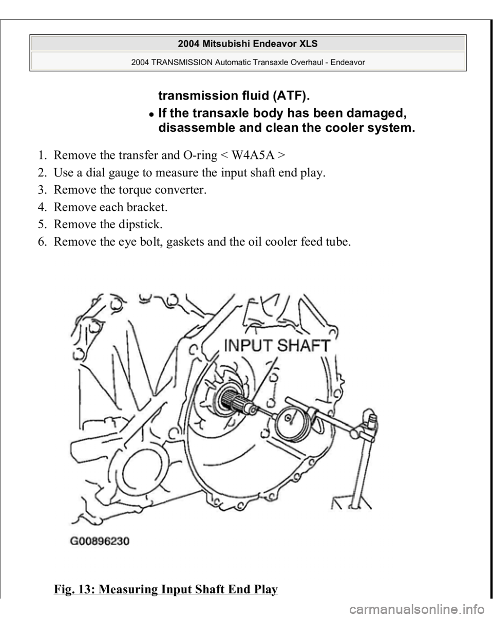 MITSUBISHI ENDEAVOR 2004  Service Repair Manual 1. Remove the transfer and O-ring < W4A5A >  
2. Use a dial gauge to measure the input shaft end play.  
3. Remove the torque converter.  
4. Remove each bracket.  
5. Remove the dipstick.  
6. Remove