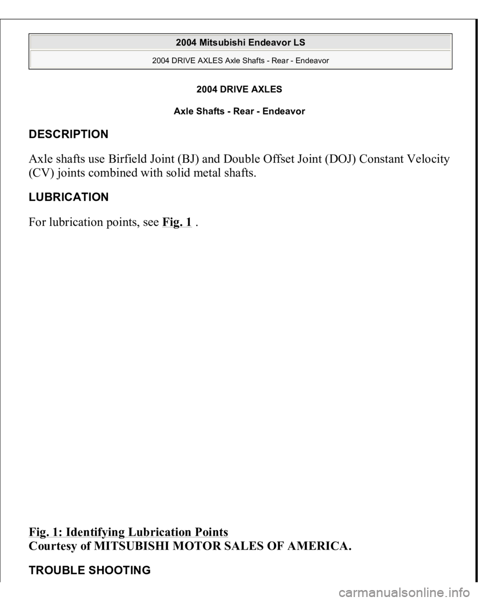 MITSUBISHI ENDEAVOR 2004  Service Repair Manual 2004 DRIVE AXLES 
Axle Shafts - Rear - Endeavor 
DESCRIPTION Axle shafts use Birfield Joint (BJ) and Double Offset Joint (DOJ) Constant Velocity 
(CV) joints combined with solid metal shafts. LUBRICAT
