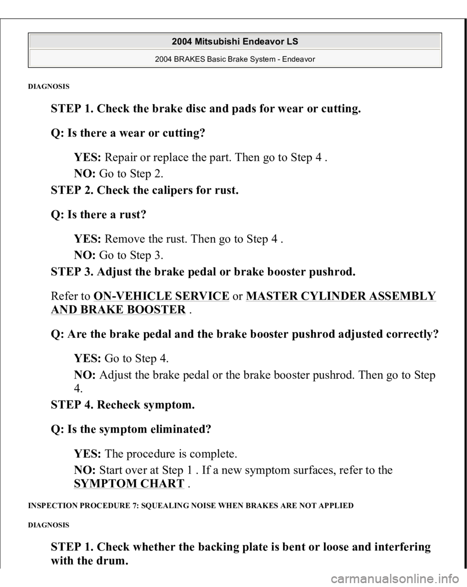MITSUBISHI ENDEAVOR 2004 Service Repair Manual DIAGNOSI
S
STEP 1. Check the brake disc and pads for wear or cutting.
Q: Is there a wear or cutting?
YES: Repair or replace the part. Then go to Step 4 .
NO: Go to Step 2.
STEP 2. Check the ca MITSUBISHI ENDEAVOR 2004 Service Repair Manual DIAGNOSI
S
STEP 1. Check the brake disc and pads for wear or cutting.
Q: Is there a wear or cutting?
YES: Repair or replace the part. Then go to Step 4 .
NO: Go to Step 2.
STEP 2. Check the ca
