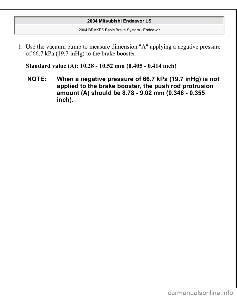 MITSUBISHI ENDEAVOR 2004  Service Repair Manual 1. Use the vacuum pump to measure dimension "A" applying a negative pressure 
of 66.7 kPa (19.7 inHg) to the brake booster. 
Standard value (A): 10.28 - 10.52 mm (0.405 - 0.414 inch)  
NOTE: W