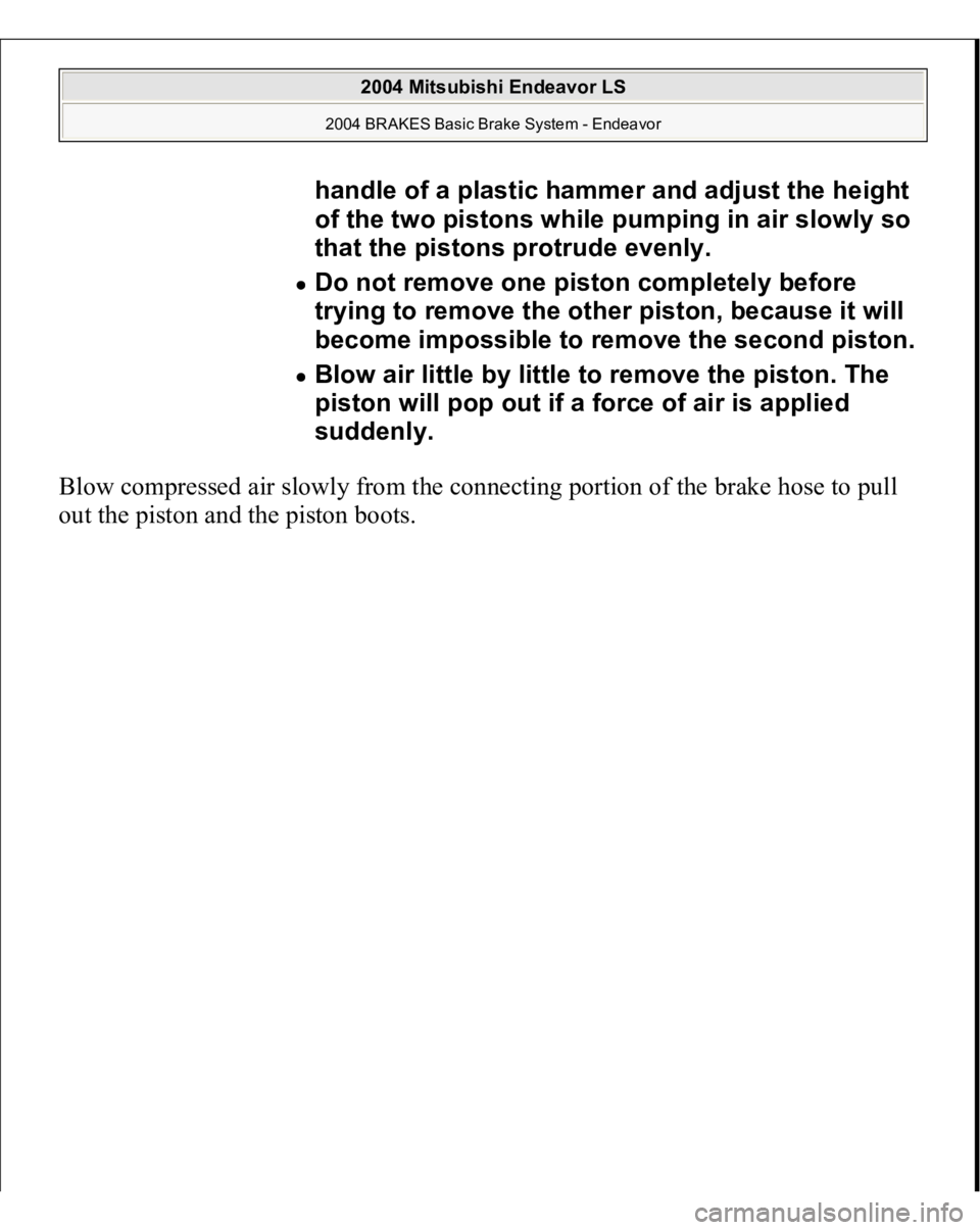 MITSUBISHI ENDEAVOR 2004  Service Repair Manual Blow compressed air slowly from the connecting portion of the brake hose to pull 
out the 
piston and the 
piston boots.handle of a plastic hammer and adjust the height 
of the two pistons while pumpi
