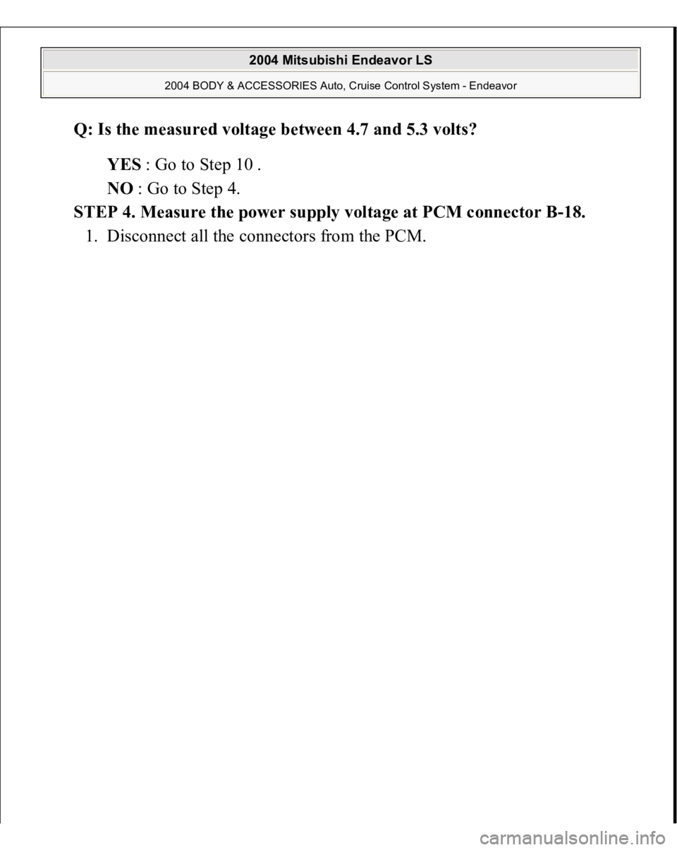 MITSUBISHI ENDEAVOR 2004  Service Repair Manual Q: Is the measured voltage between 4.7 and 5.3 volts?  
YES : Go to Step 10 .  
NO : Go to Step 4.  
STEP 4. Measure the power supply voltage at PCM connector B-18. 
1. Disconnect all the connectors f