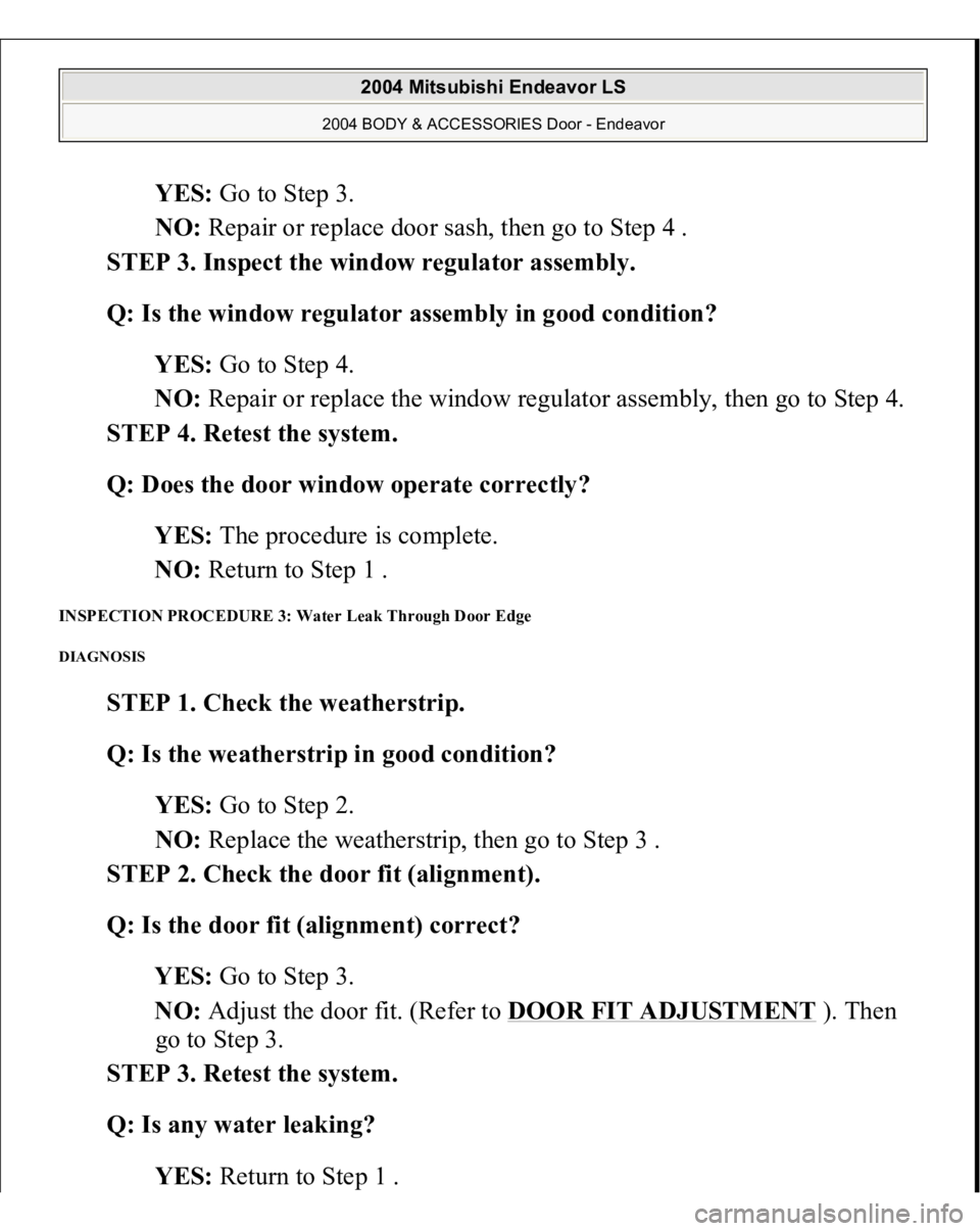 MITSUBISHI ENDEAVOR 2004 Service Repair Manual YES: Go to Step 3.
NO: Repair or replace door sash, then go to Step 4 .
STEP 3. Inspect the window regulator assembly.
Q: Is the window regulator assembly in good condition?
YES: Go to Step 4. MITSUBISHI ENDEAVOR 2004 Service Repair Manual YES: Go to Step 3.
NO: Repair or replace door sash, then go to Step 4 .
STEP 3. Inspect the window regulator assembly.
Q: Is the window regulator assembly in good condition?
YES: Go to Step 4.